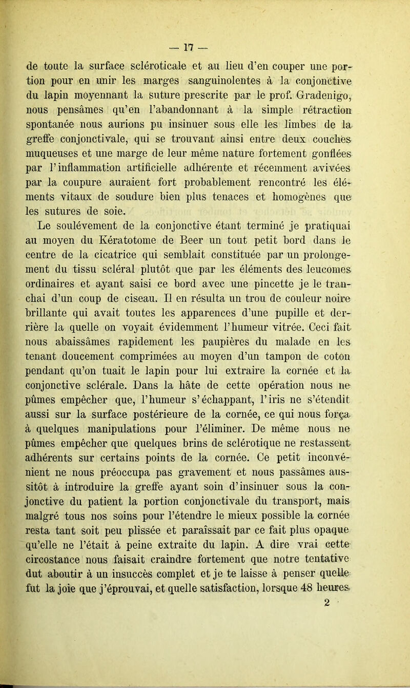 de toute la surface seléroticale et au lieu d’en couper une por- tion pour en unir les marges sanguinolentes à la conjonctive du lapin moyennant la suture prescrite par le prof. Gradenigo, nous pensâmes qu’en l’abandonnant à la simple rétraction spontanée nous aurions pu insinuer sous elle les limbes de la greffe conjonctivale, qui se trouvant ainsi entre deux couches muqueuses et une marge de leur même nature fortement gonflées par l’inflammation artificielle adhérente et récemment avivées par la coupure auraient fort probablement rencontré les élé- ments vitaux de soudure bien plus tenaces et homogènes que les sutures de soie. Le soulèvement de la conjonctive étant terminé je pratiquai au moyen du Kératotome de Beer un tout petit bord dans le centre de la cicatrice qui semblait constituée par un prolonge- ment du tissu scléral plutôt que par les éléments des leucomes ordinaires et ayant saisi ce bord avec une pincette je le tran- chai d’un coup de ciseau. Il en résulta un trou de couleur noire brillante qui avait toutes les apparences d’une pupille et der- rière la quelle on voyait évidemment l’humeur vitrée. Ceci fait nous abaissâmes rapidement les paupières du malade en les tenant doucement comprimées au moyen d’un tampon de coton pendant qu’on tuait le lapin pour lui extraire la cornée et la conjonctive sclérale. Dans la hâte de cette opération nous ne pûmes empêcher que, l’humeur s’échappant, l’iris ne s’étendit aussi sur la surface postérieure de la cornée, ce qui nous força à quelques manipulations pour l’éliminer. De même nous ne pûmes empêcher que quelques brins de sclérotique ne restassent adhérents sur certains points de la cornée. Ce petit inconvé- nient ne nous préoccupa pas gravement et nous passâmes aus- sitôt à introduire la greffe ayant soin d’insinuer sous la con- jonctive du patient la portion conjonctivale du transport, mais malgré tous nos soins pour l’étendre le mieux possible la cornée resta tant soit peu plissée et paraissait par ce fait plus opaque qu’elle ne l’était à peine extraite du lapin. A dire vrai cette circostance nous faisait craindre fortement que notre tentative dut aboutir à un insuccès complet et je te laisse à penser quelle fut la joie que j’éprouvai, et quelle satisfaction, lorsque 48 heures 2