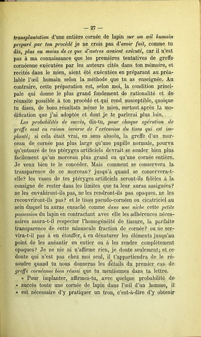 transplantation d’une entière cornée de lapin sur un œil humain préparé par ton procédé je ne crois pas d'avoir fait, comme tu dis, plus ou moins de ce que d’autres avaient exécuté, car il n’est pas à ma connaissance que les premières tentatives de greffe* cornéenne exécutées par les auteurs cités dans ton mémoire, et recités dans le mien, aient été exécutées en préparant au préa- lable l’œil humain selon la méthode que tu as enseignée. Au contraire, cette préparation est, selon moi, la condition princi- pale qui donne le plus grand fondement de rationalité et de* réussite possible à ton procédé et qui rend susceptible, quoique tu dises, de bons résultats même le mien, surtout après la mo- dification que j’ai adoptée et dont je te parlerai plus loin. Les prohabilités de succès, dis-tu, pour chaque opération de greffe sont en raison inverse de l’extension du tissu qui est im- planté; si cela était vrai, en sens absolu, la greffe d’un mor- ceau de cornée pas plus large qu’une pupille normale, pourvu qu’entouré de tes ptéryges artificiels devrait se souder bien plus facilement qu’un morceau plus grand ou qu’une cornée entière. Je veux bien te le concéder. Mais comment se conservera la transparence de ce morceau? jusqu’à quand se conservera-t- elle? les vases de tes ptéryges artificiels seront-ils fidèles à la consigne de rester dans les limites que tu leur auras assignées? ne les envahiront-ils pas, ne les rendront-ils pas opaques, ne les recouvriront-ils pas? et le tissu pseudo-cornéen ou cicatriciel au sein duquel tu auras ensaché comme dans une niche cette petite possession du lapin en contractant avec elle les adhérences néces- saires saura-t-il respecter l’homogénéité de tissure, la parfaite transparence de cette minuscule fraction de cornée? ou ne ser- vir a-t-il pas à en étouffer, à en dénaturer les éléments jusqu’au point de les anéantir en entier ou à les rendre complètement opaques? Je ne nie ni n’affirme rien, je doute seulement; et ce doute qui n’est pas chez moi seul, il t’appartiendra de le ré- soudre quand tu nous donneras les détails du premier cas de- greffe cornéenne bien réussi que tu mentionnes dans ta lettre. « Pour implanter, affirmes-tu, avec quelque probabilité de « succès toute une cornée de lapin dans l’œil d’un homme, il « est nécessaire d’y pratiquer un trou, c’est-à-dire d’y obtenir