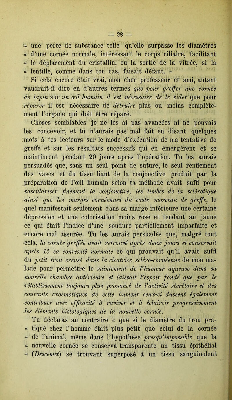 <« une perte de substance telle qu’elle surpasse les diamètres « d’une cornée normale, intéressant le corps ciliaire, facilitant « le déplacement du cristallin, ou la sortie de la vitrée, si la « lentille, comme dans ton cas, faisait défaut. » Si cela encore était vrai, mon cher professeur et ami, autant vaudrait-il dire en d’autres termes que pour greffer une cornée de lapin sur un œil humain il est nécessaire de le vider que pour réparer il est nécessaire de détruire plus ou moins complète- ment l’organe qui doit être réparé. Choses semblables je ne les ai pas avancées ni ne pouvais les concevoir, et tu n’aurais pas mal fait en disant quelques mots à tes lecteurs sur le mode d’exécution de ma tentative de greffe et sur les résultats successifs qui en émergèrent et se maintinrent pendant 20 jours après l’opération. Tu les aurais persuadés que, sans un seul point de suture, le seul renflement des vases et du tissu liant de la conjonctive produit par la préparation de l’œil humain selon ta méthode avait suffi pour vasculariser finement la conjonctive, les limbes de la sclérotique ainsi que les marges cornéennes du vaste morceau de greffe, le quel manifestait seulement dans sa marge inférieure une certaine dépression et une colorisation moins rose et tendant au jaune ce qui était l’indice d’une soudure partiellement imparfaite et encore mal assurée. Tu les aurais persuadés que, malgré tout •cela, la cornée greffée avait retrouvé après deux jours et conservait après 15 sa convexité normale ce qui prouvait qu’il avait suffi du petit trou creusé dans la cicatrice scléro-cornéenne de mon ma- lade pour permettre le suintement de l’humeur aqueuse dans sa nouvelle chambre antérieure et laissait l’espoir fondé que par le rétablissement toujours plus prononcé de l’activité sécrétoire et des courants exosmotiques de cette humeur ceux-ci dussent également contribuer avec efficacité à raviver et à éclaircir progressivement les éléments histologiques de la nouvelle cornée. Tu déclaras au contraire « que si le diamètre du trou pra- « tiqué chez l’homme était plus petit que celui de la cornée « de l’animal, même dans l’hypothèse presqu’impossible que la a nouvelle cornée se conserva transparente un tissu épithélial •« (Descemet) se trouvant superposé à un tissu sanguinolent