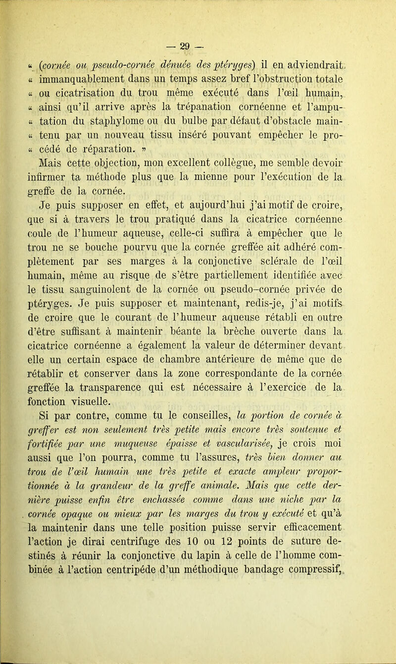 u (cornée ou pseuclo-cornée dénuée des ptéryges) il en adviendrait. « immanquablement dans un temps assez bref l’obstruction totale a ou cicatrisation du trou même exécuté dans l’œil humain, « ainsi qu’il arrive après la trépanation cornéenne et l’arnpu- « tation du staphylome ou du bulbe par défaut d’obstacle main- « tenu par un nouveau tissu inséré pouvant empêcher le pro- « cédé de réparation. » Mais cette objection, mon excellent collègue, me semble devoir infirmer ta méthode plus que la mienne pour l’exécution de la greffe de la cornée. Je puis supposer en effet, et aujourd’hui j’ai motif de croire, que si à travers le trou pratiqué dans la cicatrice cornéenne coule de l’humeur aqueuse, celle-ci suffira à empêcher que le trou ne se bouche pourvu que la cornée greffée ait adhéré com- plètement par ses marges à la conjonctive sclérale de l’œil humain, même au risque de s’être partiellement identifiée avec le tissu sanguinolent de la cornée ou pseudo-cornée privée de ptéryges. Je puis supposer et maintenant, redis-je, j’ai motifs de croire que le courant de l’humeur aqueuse rétabli en outre d’être suffisant à maintenir béante la brèche ouverte dans la cicatrice cornéenne a également la valeur de déterminer devant elle un certain espace de chambre antérieure de même que de rétablir et conserver dans la zone correspondante de la cornée greffée la transparence qui est nécessaire à l’exercice de la fonction visuelle. Si par contre, comme tu le conseilles, la portion de cornée à greffer est non seulement très petite mais encore très soutenue et fortifiée par une muqueuse ép>aisse et vascularisée, je crois moi aussi que l’on pourra, comme tu l’assures, très bien donner au trou de l’œil humain une très petite et exacte ampleur propor- tionnée à la grandeur de la greffe animale. Mais que cette der- nière puisse enfin être enchâssée comme dans une niche par la cornée opaque ou mieux par les marges du trou y exécuté et qu’à la maintenir dans une telle position puisse servir efficacement l’action je dirai centrifuge des 10 ou 12 points de suture de- stinés à réunir la conjonctive du lapin à celle de l’homme com- binée à l’action centripéde d’un méthodique bandage compressif,