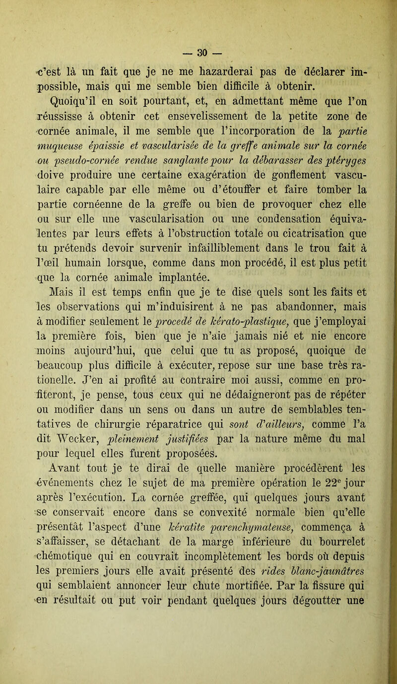 'C’est là un fait que je ne me liazarderai pas de déclarer im- possible, mais qui me semble bien difficile à obtenir. Quoiqu’il en soit pourtant, et, en admettant même que l’on xéussisse à obtenir cet ensevelissement de la petite zone de cornée animale, il me semble que l’incorporation de la partie muqueuse épaissie et vascularisée de la greffe animale sur la cornée ou pseudo-cornée rendue sanglante pour la débarasser des ptéryg es doive produire une certaine exagération de gonflement vascu- laire capable par elle même ou d’étouffer et faire tomber la partie cornéenne de la greffe ou bien de provoquer chez elle ou sur elle une vascularisation ou une condensation équiva- lentes par leurs effets à l’obstruction totale ou cicatrisation que tu prétends devoir survenir infailliblement dans le trou fait à l’œil humain lorsque, comme dans mon procédé, il est plus petit que la cornée animale implantée. Mais il est temps enfin que je te dise quels sont les faits et les observations qui m’induisirent à ne pas abandonner, mais à modifier seulement le procédé de kérato-plastique, que j’employai la première fois, bien que je n’aie jamais nié et nie encore moins aujourd’hui, que celui que tu as proposé, quoique de beaucoup plus difficile à exécuter, repose sur une base très ra- tionelle. J’en ai profité au contraire moi aussi, comme en pro- fiteront, je pense, tous ceux qui ne dédaigneront pas de répéter ou modifier dans un sens ou dans un autre de semblables ten- tatives de chirurgie réparatrice qui sont d'ailleurs, comme l’a dit Wecker, pleinement justifiées par la nature même du mal pour lequel elles furent proposées. Avant tout je te dirai de quelle manière procédèrent les événements chez le sujet de ma première opération le 22e jour après l’exécution. La cornée greffée, qui quelques jours avant se conservait encore dans se convexité normale bien qu’elle présentât l’aspect d’une kératite parenchymateuse, commença à s’affaisser, se détachant de la marge inférieure du bourrelet chémotique qui en couvrait incomplètement les bords où depuis les premiers jours elle avait présenté des rides blanc-jaunâtres qui semblaient annoncer leur chute mortifiée. Par la fissure qui en résultait ou put voir pendant quelques jours dégoutter une