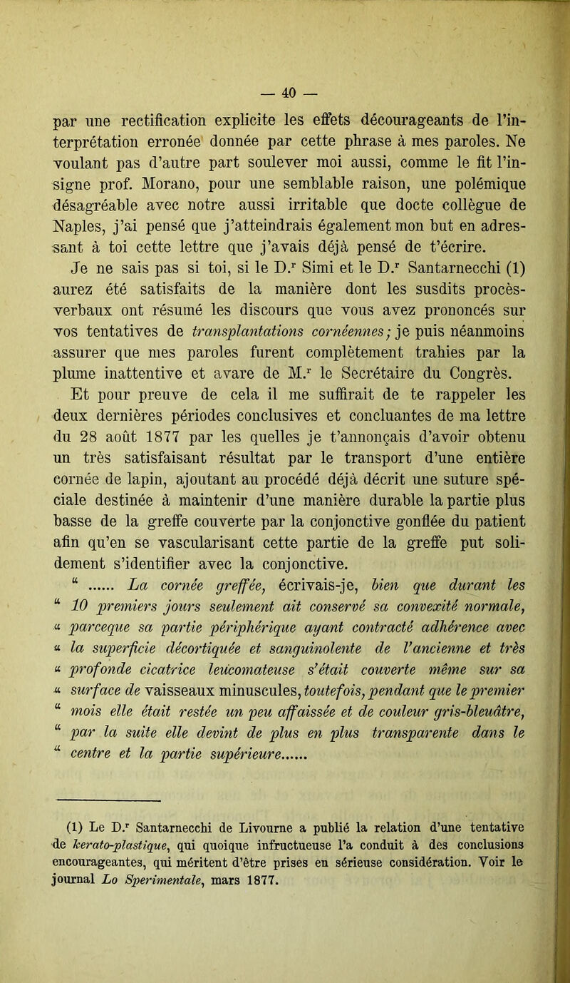 par line rectification explicite les effets décourageants de l’in- terprétation erronée donnée par cette phrase à mes paroles. Ne voulant pas d’autre part soulever moi aussi, comme le fit l’in- signe prof. Morano, pour une semblable raison, une polémique désagréable avec notre aussi irritable que docte collègue de Naples, j’ai pensé que j’atteindrais également mon but en adres- sant à toi cette lettre que j’avais déjà pensé de t’écrire. Je ne sais pas si toi, si le D.r Simi et le D.r Santarnecchi (1) aurez été satisfaits de la manière dont les susdits procès- verbaux ont résumé les discours que vous avez prononcés sur vos tentatives de transplantations cornéennes- je puis néanmoins assurer que mes paroles furent complètement trahies par la plume inattentive et avare de M.r le Secrétaire du Congrès. Et pour preuve de cela il me suffirait de te rappeler les deux dernières périodes conclusives et concluantes de ma lettre du 28 août 1877 par les quelles je t’annonçais d’avoir obtenu un très satisfaisant résultat par le transport d’une entière cornée de lapin, ajoutant au procédé déjà décrit une suture spé- ciale destinée à maintenir d’une manière durable la partie plus basse de la greffe couverte par la conjonctive gonflée du patient afin qu’en se vascularisant cette partie de la greffe put soli- dement s’identifier avec la conjonctive. “ La cornée greffée, écrivais-je, bien que durant les “ 10 premiers jours seulement ait conservé sa convexité normale, •« parceque sa partie périphérique ayant contracté adhérence avec « la superficie décortiquée et sanguinolente de l’ancienne et très « profonde cicatrice leucomateuse s’était couverte même sur sa surface de vaisseaux minuscules, toutefois, pendant que le premier “ mois elle était restée un peu affaissée et de couleur gris-bleuâtre, “ par la suite elle devint de plus en plus transparente dans le “ centre et la partie supérieure (1) Le D.r Santarnecchi de Livourne a publié la relation d’une tentative de kerato-plastique, qui quoique infructueuse l’a conduit à des conclusions encourageantes, qui méritent d’être prises en sérieuse considération. Voir le journal Lo Sperimentale, mars 1877.