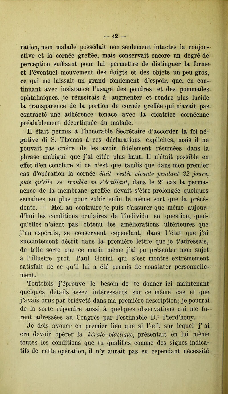 ration, mon malade possédait non seulement intactes la conjon- ctive et la cornée greffée, mais conservait encore un degré de perception suffisant pour lui permettre de distinguer la forme et l’éventuel mouvement des doigts et des objets un peu gros, ce qui me laissait un grand fondement d’espoir, que, en con- tinuant avec insistance l’usage des poudres et des pommades ophtalmiques, je réussirais à augmenter et rendre plus lucide la transparence de la portion de cornée greffée qui n’avait pas contracté une adhérence tenace avec la cicatrice cornéenne préalablement décortiquée du malade. Il était permis à l’honorable Secrétaire d’accorder la foi né- gative di S. Thomas à ces déclarations explicites, mais il ne pouvait pas croire de les avoir fidèlement résumées dans la phrase ambiguë que j’ai citée plus haut. Il n’était possible en effet d!en conclure si ce n’est que tandis que dans mon premier cas d’opération la cornée était restée vivante pendant 22 jours, puis qu’elle se troubla en s’écaillant, dans le 2e cas la perma- nence de la membrane greffée devait s’être prolongée quelques semaines en plus pour subir enfin le même sort que la précé- dente. — Moi, au contraire je puis t’assurer que même aujour- d’hui les conditions oculaires de l’individu en question, quoi- qu’elles n’aient pas obtenu les améliorations ultérieures que j’en espérais, se conservent cependant, dans l’état que j’ai succintement décrit dans la première lettre que je t’adressais, de telle sorte que ce matin même j’ai pu présenter mon sujet à l’illustre prof. Paul Gorini qui s’est montré extrêmement satisfait de ce qu’il lui a été permis de constater personnelle- ment. Toutefois j’éprouve le besoin de te donner ici maintenant quelques détails assez intéressants sur ce même cas et que j’avais omis par brièveté dans ma première description; je pourrai de la sorte répondre aussi à quelques observations qui me fu- rent adressées au Congrès par l’estimable D.r Pierd’houy. Je dois avouer en premier lieu que si l’œil, sur lequel j’ ai cru devoir opérer la Tcérato-plastique, présentait en lui même toutes les conditions que tu qualifies comme des signes indica- tifs de cette opération, il n’y aurait pas eu cependant nécessité