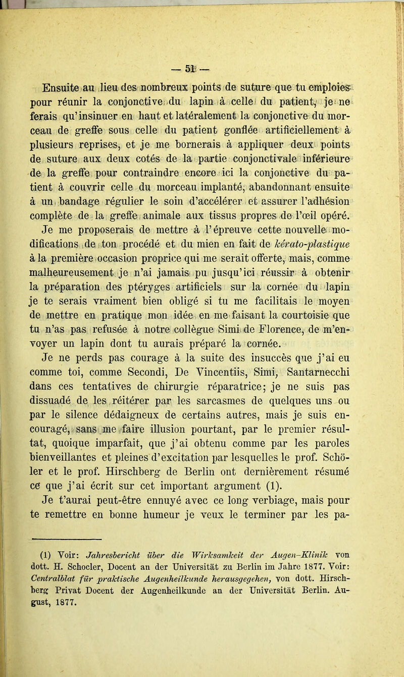 I — 51— Ensuite au lieu des nombreux points de suture que tu emploies pour réunir la conjonctive du lapin à celle du patient, je ne ferais qu’insinuer en haut et latéralement la conjonctive du mor- ceau de greffe sous celle du patient gonflée artificiellement à plusieurs reprises, et je me bornerais à appliquer deux points de suture aux deux cotés de la partie conjonctivale inférieure de la greffe pour contraindre encore ici la conjonctive du pa- tient à couvrir celle du morceau implanté, abandonnant ensuite à un bandage régulier le soin d’accélérer et assurer l’adhésion complète de la greffe animale aux tissus propres de l’œil opéré. Je me proposerais de mettre à l’épreuve cette nouvelle, mo- difications de ton procédé et du mien en fait de kérato-plastique à la première occasion proprice qui me serait offerte, mais, comme malheureusement je n’ai jamais pu jusqu’ici réussir à obtenir la préparation des ptéryges artificiels sur la cornée du lapin je te serais vraiment bien obligé si tu me facilitais le moyen de mettre en pratique mon idée en me faisant la courtoisie que tu n’as pas refusée à notre collègue Simi de Florence, de m’en- voyer un lapin dont tu aurais préparé la cornée. Je ne perds pas courage à la suite des insuccès que j’ai eu comme toi, comme Secondi, De Vincentiis, Simi, Santarnecchi dans ces tentatives de chirurgie réparatrice; je ne suis pas dissuadé de les réitérer par les sarcasmes de quelques uns ou par le silence dédaigneux de certains autres, mais je suis en- couragé, sans me faire illusion pourtant, par le premier résul- tat, quoique imparfait, que j’ai obtenu comme par les paroles bienveillantes et pleines d’excitation par lesquelles le prof. Scho- ler et le prof. Hirschberg de Berlin ont dernièrement résumé ce que j’ai écrit sur cet important argument (1). Je t’aurai peut-être ennuyé avec ce long verbiage, mais pour te remettre en bonne humeur je veux le terminer par les pa- (1) Voir: Jahresbericht iïber die Wirksamkeit der Augen-Klinilc von dott. H. Schocler, Docent an der Universitàt zu Berlin im Jahre 1877. Voir: Centralblat für praktisclie Augenheilkunde herausgegehen, von dott. Hirsch- berg Privât Docent der Augenheilkunde an der Universitàt Berlin. Au- gust, 1877.