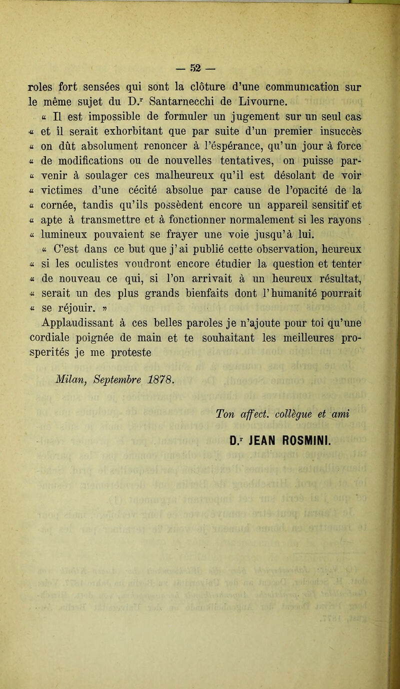 rôles fort sensées qui sont la clôture d’une communication sur le même sujet du D.r Santarnecchi de Livourne. u II est impossible de formuler un jugement sur un seul cas « et il serait exhorbitant que par suite d’un premier insuccès « on dût absolument renoncer à l’éspérance, qu’un jour à force « de modifications ou de nouvelles tentatives, on puisse par- « venir à soulager ces malheureux qu’il est désolant de voir « victimes d’une cécité absolue par cause de l’opacité de la « cornée, tandis qu’ils possèdent encore un appareil sensitif et « apte à transmettre et à fonctionner normalement si les rayons « lumineux pouvaient se frayer une voie jusqu’à lui. u. C’est dans ce but que j’ai publié cette observation, heureux « si les oculistes voudront encore étudier la question et tenter « de nouveau ce qui, si l’on arrivait à un heureux résultat, « serait un des plus grands bienfaits dont l’humanité pourrait « se réjouir. » Applaudissant à ces belles paroles je n’ajoute pour toi qu’une cordiale poignée de main et te souhaitant les meilleures pro- spérités je me proteste Milan, Septembre 1878. Ton affect, collègue et ami D.r JEAN ROSMINI.