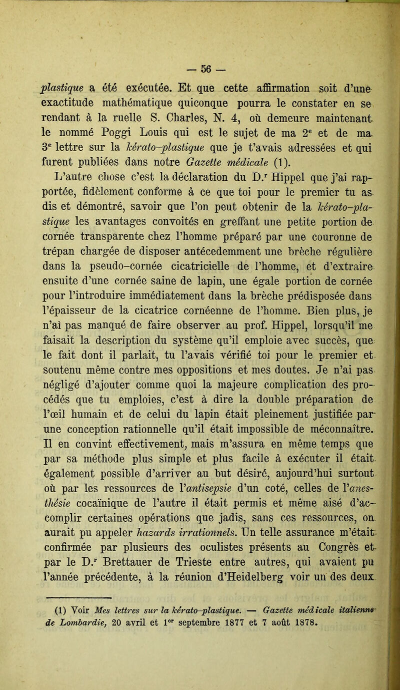 plastique a été exécutée. Et que cette affirmation soit d’une exactitude mathématique quiconque pourra le constater en se rendant à la ruelle S. Charles, N. 4, où demeure maintenant, le nommé Poggi Louis qui est le sujet de ma 2e et de ma 3e lettre sur la kérato-plastigue que je t’avais adressées et qui furent publiées dans notre Gazette médicale (1). L’autre chose c’est la déclaration du D.r Hippel que j’ai rap- portée, fidèlement conforme à ce que toi pour le premier tu as dis et démontré, savoir que l’on peut obtenir de la Icérato-pla- stique les avantages convoités en greffant une petite portion de cornée transparente chez l’homme préparé par une couronne de trépan chargée de disposer antécedemment une brèche régulière dans la pseudo-cornée cicatricielle de l’homme, et d’extraire ensuite d’une cornée saine de lapin, une égale portion de cornée pour l’introduire immédiatement dans la brèche prédisposée dans l’épaisseur de la cicatrice cornéenne de l’homme. Bien plus, je n’ai pas manqué de faire observer au prof. Hippel, lorsqu’il me faisait la description du système qu’il emploie avec succès, que le fait dont il parlait, tu l’avais vérifié toi pour le premier et soutenu même contre mes oppositions et mes doutes. Je n’ai pas négligé d’ajouter comme quoi la majeure complication des pro- cédés que tu emploies, c’est à dire la double préparation de l’œil humain et de celui du lapin était pleinement justifiée par- une conception rationnelle qu’il était impossible de méconnaître. Il en convint effectivement, mais m’assura en même temps que par sa méthode plus simple et plus facile à exécuter il était également possible d’arriver au but désiré, aujourd’hui surtout où par les ressources de l'antisepsie d’un coté, celles de Y anes- thésie cocaïnique de l’autre il était permis et même aisé d’ac- complir certaines opérations que jadis, sans ces ressources, on. aurait pu appeler hazards irrationnels. Un telle assurance m’était confirmée par plusieurs des oculistes présents au Congrès et- par le D.r Brettauer de Trieste entre autres, qui avaient pu Tannée précédente, à la réunion d’Heidelberg voir un des deux (1) Voir Mes lettres sur la kérato-plastique. — Gazette médicale italienne de Lombardie, 20 avril et 1er septembre 1877 et 7 août 1878.