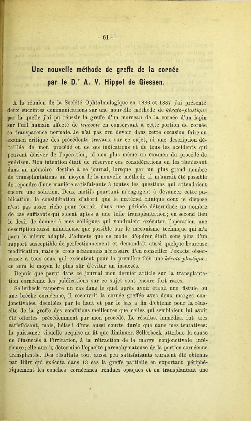 Une nouvelle méthode de greffe de la cornée par le D.r A. V. Hippel de Giessen. A la réunion de la Société Ophtalmologique en 1886 et 1887 j’ai présenté deux succintes communications sur une nouvelle méthode de Icérato-plastique par la quelle j’ai pu réussir la greffe d’un morceau de la cornée d’un lapin sur l’œil humain affecté de leucome en conservant à cette portion de cornée sa transparence normale. Je n’ai pas cru devoir dans cette occasion faire un examen critique des précédents travaux sur ce sujet, ni une description dé- taillée de mon procédé ou de ses indications et de tous les accidents qui peuvent dériver de l’opération, ni non plus même un examen du procédé de guérison. Mon intention était de réserver ces considérations en les réunissant dans un mémoire destiné à ce journal, lorsque par un plus grand nombre ■de transplantations au moyen de la nouvelle méthode il m’aurait été possible de répondre d’une manière satisfaisante à toutes les questions qui attendaient ■encore une solution. Deux motifs pourtant m’engagent à dévancer cette pu- blication: la considération d’abord que le matériel clinique dont je dispose n’est pas assez riche pour fournir dans une période déterminée un nombre de cas suffisants qui soient aptes à une telle transplantation ; en second lieu le désir de donner à mes collègues qui voudraient exécuter l’opération une description aussi minutieuse que possible sur le mécanisme technique qui m’a paru le mieux adapté. J’admets que ce mode d’opérer était sous plus d’un rapport susceptible de perfectionnement et demandait aussi quelque h ^ureuse modification, mais je crois néanmoins nécessaire d’en conseiller l’exacte obser- vance à tous ceux qui exécutent pour la première fois une lcérato-plastique ; ce sera le moyen le plus sûr d’éviter un insuccès. Depuis que parut dans ce journal mon dernier article sur la transplanta- tion cornéenne les publications sur ce sujet sont encore fort rares. Sellerbeck rapporte un cas dans le quel après avoir établi une fistule ou une brèche cornéenne, il recouvrit la cornée greffée avec deux marges con- jonctivales, décollées par le haut et par le bas a fin d’obtenir pour la réus- site de la greffe des conditions meilleures que celles qui semblaient lui avoir été offertes précédemment par mon procédé. Le résultat immédiat fut très satisfaisant, mais, hélas! d’une aussi courte durée que dans mes tentatives: la puissance visuelle acquise ne fit que diminuer. Sellerbeck attribue la cause de l’insuccès à l’irritation, à la rétraction de la marge conjonctivale infé- rieure; elle aurait déterminé l’opacité parenchymateuse de la portion cornéenne transplantée. Des résultats tout aussi peu satisfaisants auraient été obtenus par Dürr qui exécuta dans 13 cas la greffe partielle en exportant périphé- riquement les couches cornéennes rendues opaques et en transplantant une