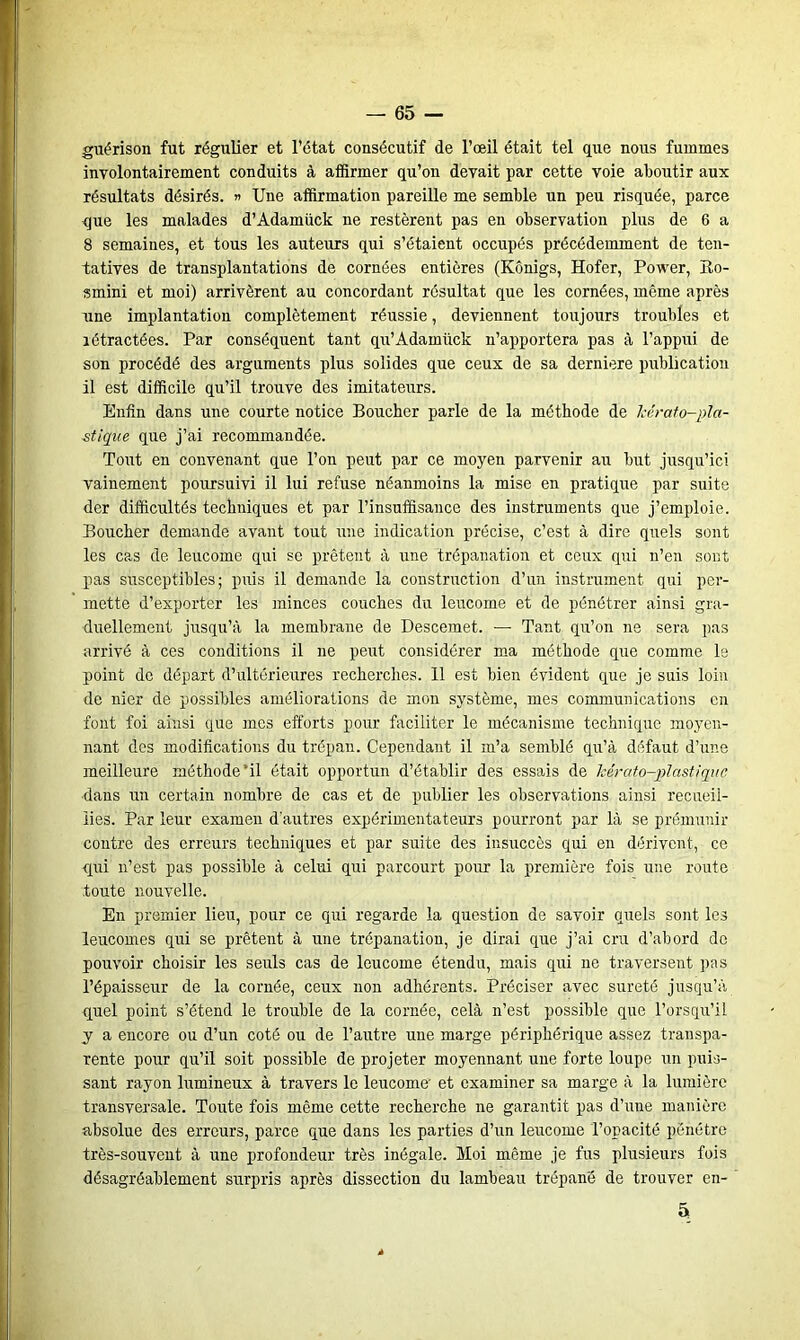 guérison fut régulier et l’état consécutif de l’œil était tel que nous funnnes involontairement conduits à affirmer qu’on devait par cette voie aboutir aux résultats désirés. « Une affirmation pareille me semble un peu risquée, parce que les malades d’Adamiick ne restèrent pas en observation plus de 6 a 8 semaines, et tous les auteurs qui s’étaient occupés précédemment de ten- tatives de transplantations de cornées entières (Kônigs, Hofer, Power, ïto- smini et moi) arrivèrent au concordant résultat que les cornées, même après une implantation complètement réussie, deviennent toujours troubles et létractées. Par conséquent tant qu’Adamück n’apportera pas à l’appui de son procédé des arguments plus solides que ceux de sa derniere publication il est difficile qu’il trouve des imitateurs. Enfin dans une courte notice Boucher parle de la méthode de kérato-pla- stique que j’ai recommandée. Tout en convenant que l’on peut par ce moyen parvenir au but jusqu’ici vainement poursuivi il lui refuse néanmoins la mise en pratique par suite der difficultés techniques et par l’insuffisance des instruments que j’emploie. Boucher demande avant tout une indication précise, c’est à dire quels sont les cas de leucome qui se prêtent à une trépanation et ceux qui n’en sont pas susceptibles; puis il demande la construction d’un instrument qui per- mette d’exporter les minces couches du leucome et de pénétrer ainsi gra- duellement jusqu’à la membrane de Descemet. — Tant qu’on ne sera pas arrivé à ces conditions il ne peut considérer ma méthode que comme le point de départ d’ultérieures recherches. 11 est bien évident que je suis loin de nier de possibles améliorations de mon système, mes communications en font foi ainsi que mes efforts pour faciliter le mécanisme technique moyen- nant des modifications du trépan. Cependant il m’a semblé qu’à défaut d’une meilleure méthode‘il était opportun d’établir des essais de kérato-plastiquc dans un certain nombre de cas et de publier les observations ainsi recueil- lies. Par leur examen d'autres expérimentateurs pourront par là se prémunir contre des erreurs techniques et par suite des insuccès qui en dérivent, ce qui n’est pas possible à celui qui parcourt pour la première fois une route toute nouvelle. En premier lieu, pour ce qui regarde la question de savoir quels sont les leucomes qui se prêtent à une trépanation, je dirai que j’ai cru d’abord do pouvoir choisir les seuls cas de leucome étendu, mais qui ne traversent pas l’épaisseur de la cornée, ceux non adhérents. Préciser avec sûreté jusqu’à quel point s’étend le trouble de la cornée, cela n’est possible que l’orsqu’il y a encore ou d’un coté ou de l’autre une marge périphérique assez transpa- rente pour qu’il soit possible de projeter moyennant une forte loupe un puis- sant rayon lumineux à travers le leucome' et examiner sa marge à la lumière transversale. Toute fois même cette recherche ne garantit pas d’une manière absolue des erreurs, parce que dans les parties d’un leucome l’opacité pénétre très-souvent à une profondeur très inégale. Moi même je fus plusieurs fois désagréablement surpris après dissection du lambeau trépané de trouver en- 5