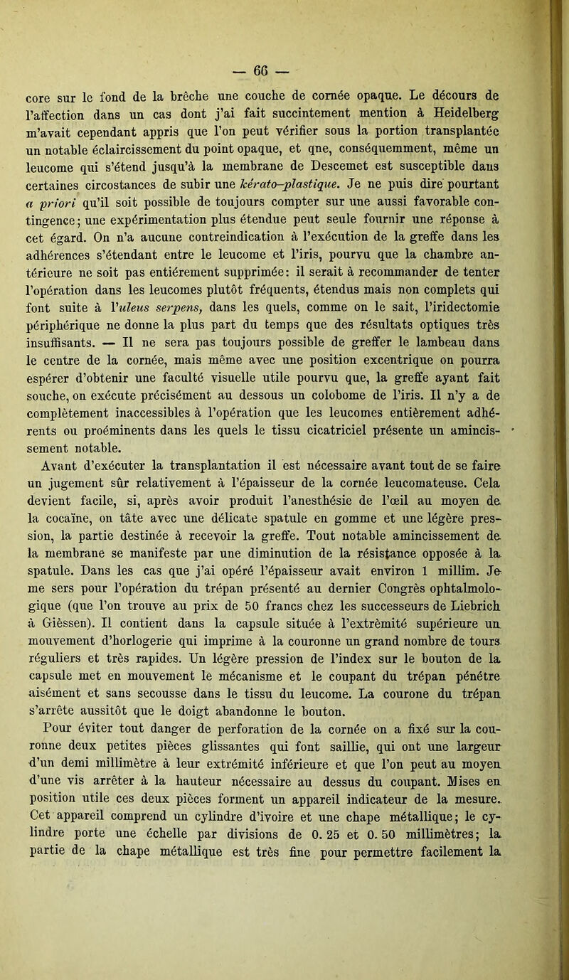 — 6G core sur le fond de la brèche une couche de cornée opaque. Le décours de l’affection dans un cas dont j’ai fait succintement mention à Heidelberg m’avait cependant appris que l’on peut vérifier sous la portion transplantée un notable éclaircissement du point opaque, et qne, conséquemment, même un leucome qui s’étend jusqu’à la membrane de Descemet est susceptible dans certaines circostances de subir une icérato-plastique. Je ne puis dire pourtant a priori qu’il soit possible de toujours compter sur une aussi favorable con- tingence; une expérimentation plus étendue peut seule fournir une réponse à cet égard. On n’a aucune contreindication à l’exécution de la greffe dans les adhérences s’étendant entre le leucome et l’iris, pourvu que la chambre an- térieure ne soit pas entièrement supprimée: il serait à recommander de tenter l’opération dans les leucomes plutôt fréquents, étendus mais non complets qui font suite à Vuleus serpens, dans les quels, comme on le sait, l’iridectomie périphérique ne donne la plus part du temps que des résultats optiques très insuffisants. — Il ne sera pas toujours possible de greffer le lambeau dans le centre de la cornée, mais même avec une position excentrique on pourra espérer d’obtenir une faculté visuelle utile pourvu que, la greffe ayant fait souche, on exécute précisément au dessous un colobome de l’iris. Il n’y a de complètement inaccessibles à l’opération que les leucomes entièrement adhé- rents ou proéminents dans les quels le tissu cicatriciel présente un amincis- sement notable. Avant d’exécuter la transplantation il est nécessaire avant tout de se faire un jugement sûr relativement à l’épaisseur de la cornée leucomateuse. Cela devient facile, si, après avoir produit l’anesthésie de l’œil au moyen de la cocaïne, on tâte avec une délicate spatule en gomme et une légère pres- sion, la partie destinée à recevoir la greffe. Tout notable amincissement de la membrane se manifeste par une diminution de la résistance opposée à la spatule. Dans les cas que j’ai opéré l’épaisseur avait environ 1 millim. Je me sers pour l’opération du trépan présenté au dernier Congrès ophtalmolo- gique (que l’on trouve au prix de 50 francs chez les successeurs de Liebrich à Gièssen). Il contient dans la capsule située à l’extrémité supérieure un. mouvement d’horlogerie qui imprime à la couronne un grand nombre de tours réguliers et très rapides. Un légère pression de l’index sur le bouton de la capsule met en mouvement le mécanisme et le coupant du trépan pénétre aisément et sans secousse dans le tissu du leucome. La courone du trépan s’arrête aussitôt que le doigt abandonne le bouton. Pour éviter tout danger de perforation de la cornée on a fixé sur la cou- ronne deux petites pièces glissantes qui font saillie, qui ont une largeur d’un demi millimètre à leur extrémité inférieure et que l’on peut au moyen d’une vis arrêter à la hauteur nécessaire au dessus du coupant. Mises en position utile ces deux pièces forment un appareil indicateur de la mesure. Cet appareil comprend un cylindre d’ivoire et une chape métallique; le cy- lindre porte une échelle par divisions de 0.25 et 0.50 millimètres; la partie de la chape métallique est très fine pour permettre facilement la