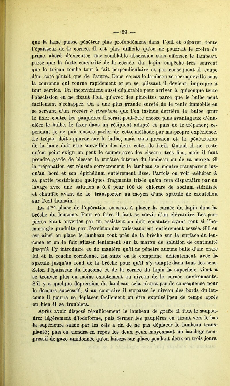 que la lame puisse pénétrer plus profondément dans l’œil et séparer toute l’épaisseur de la cornée. Il est plas difficile qu’on ne pourrait le croire de prime abord d’exécuter une somblable abscission sans offenser le lambeau, parce que la forte couvexité de la cornée du lapin empêche très souvent que le trépan tombe tout à fait perpendiculaire et par conséquent il coupe d’un coté plutôt que de l’autre. Dans ce cas le lambeau se recroqueville sous la couronne qui tourne rapidement et en se plissant il devient impropre à tout service. Un inconvénient aussi déplorable peut arriver à quiconque tente l’abscission en ne fixant l’œil qu’avec des pincettes parce que le bulbe peut facilement s’échapper. On a une plus grande sûreté de le tenir immobile en se servant d’un erochet à strabisme que l’on insinue derrière le bulbe prur le fixer contre les paupières. Il serait peut-être encore plus avantageux d’énu- cléer le bulbe, le fixer dans un récipient adapté et puis de le trépaner ; ce- pendant je ne puis encore parler de cette méthode par ma propre expérience. Le trépan doit appuyer sur le bulbe, mais sans pression et la pénétration de la lame doit être surveillée des deux cotés de l’œil. Quand il ne reste qu’em point exigu on peut le couper avec des ciseaux très fins, mais il faut prendre garde de blesser la surface interne du lombeau ou de sa marge. Si la trépanation est réussie correctement le lambeau se montre transparent jus- qu’au bord et son épithélium entièrement lisse. Parfois on voit adhérer à sa partie postérieure quelques fragments irisés qu’on fera disparaître par un lavage avec une salution a 0. 6 pour 100 de chlorure de sodium stérilisée et chauffée avant de le transporter au moyen d’une spatule de caoutchou sur l’œil humain. La 4me phase de l’opération consiste à. placer la cornée du lapin dans la brèche du leucome. Pour ce faire il faut se servir d’un élévatoire. Les pau- pières étant ouvertes par un assistent on doit constater avant tout si l’hé- morragie produite par l’excision des vaisseaux est entièrement cessée. S’il en est ainsi ou place le lambeau tout près de la brèche sur la surface du leu- come et on le fait glisser lentement sur la marge de solution de continuité jusqu’à l’y introduire et de manière qu’il ne pénétré aucune bulle d’air entre lui et la couche cornéenne. En suite on le comprime délicatement avec la spatule jusqu’an fond de la brèche pour qu’il s’y adapte dans tous les sens. Selon l’épaisseur du leucome et de la cornée du lapin la superficie vient à se trouver plus ou moins exactement au niveau de la cornée environnante. S’il y a quelque dépression du lambeau cela n’aura pas de conséquence pour le décours successif; si au contraire il surpasse le niveau des bords du leu- come il pourra se déplacer facilement ou être expulsé [peu de temps après ou bien il se troublera. Après avoir disposé régulièrement le lambeau de greffe il faut le saupou- drer légèrement d’iodoforme, puis fermer les paupières en tirant vers le bas la supérieure saisie par les céls a fin de ne pas déplacer le lambeau trans- planté; puis ou tiendra en repos les deux yeux moyennant un bandage com- pressif de gaze amidonnée qu’on laisera sur place pendant deux ou trois jours.