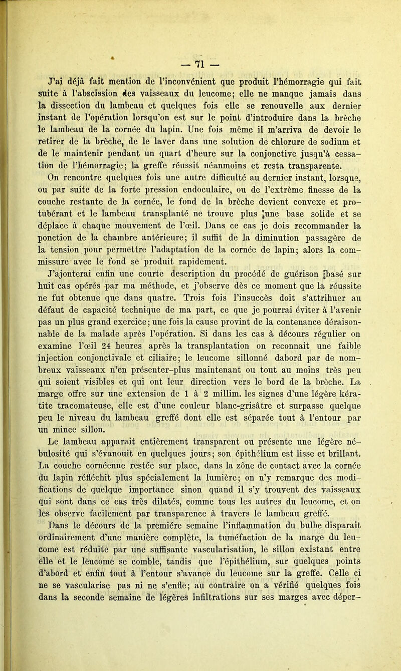 J’ai déjà fait mention de l'inconvénient que produit l’hémorragie qui fait suite à l’abscission des vaisseaux du leucome; elle ne manque jamais dans la dissection du lambeau et quelques fois elle se renouvelle aux dernier instant de l’opération lorsqu’on est sur le point d’introduire dans la brèche le lambeau de la cornée du lapin. Une fois même il m’arriva de devoir le retirer de la brèche, de le laver dans une solution de chlorure de sodium et de le maintenir pendant un quart d’heure sur la conjonctive jusqu’à cessa- tion de l’hémorragie; la greffe réussit néanmoins et resta transparente. On rencontre quelques fois une autre difficulté au dernier instant, lorsque, ou par suite de la forte pression endoculaire, ou de l’extrême finesse de la couche restante de la cornée, le fond de la brèche devient convexe et pro- tubérant et le lambeau transplanté ne trouve plus [une base solide et se déplace à chaque mouvement de l’œil. Dans ce cas je dois recommander la ponction de la chambre antérieure; il suffit de la diminution passagère de la tension pour permettre l’adaptation de la cornée de lapin; alors la com- missure avec le fond se produit rapidement. J’ajonterai enfin une courte description du procédé de guérison [basé sur huit cas opérés par ma méthode, et j’observe dès ce moment que la réussite ne fut obtenue que dans quatre. Trois fois l’insuccès doit s’attrihuer au défaut de capacité technique de ma part, ce que je pourrai éviter à l’avenir pas un plus grand exercice ; une fois la cause provint de la contenance déraison- nable de la malade après l’opération. Si dans les cas à décours régulier on examine l’œil 24 heures après la transplantation on reconnaît une faible injection conjonctivale et ciliaire; le leucome sillonné dabord par de nom- breux vaisseaux n’en présenter-plus maintenant ou tout au moins très peu qui soient visibles et qui ont leur direction vers le bord de la brèche. La marge offre sur une extension de 1 à 2 millim. les signes d’une légère kéra- tite tracomateuse, elle est d’une couleur blanc-grisâtre et surpasse quelque peu le niveau du lambeau greffé dont elle est séparée tout à l’entour par un mince sillon. Le lambeau apparait entièrement transparent ou présente une légère né- bulosité qui s’évanouit en quelques jours; sou épithélium est lisse et brillant. La couche cornéenne restée sur place, dans la zone de contact avec la cornée du lapin réfléchit plus spécialement la lumière; on n’y remarque des modi- fications de quelque importance sinon quand il s’y trouvent des vaisseaux qui sont dans ce cas très dilatés, comme tous les autres du leucome, et on les observe facilement par transparence à travers le lambeau greffé. Dans le décours de la première semaine l’inflammation du bulbe disparait ordinairement d’une manière complète, la tuméfaction de la marge du leu- come est réduite par une suffisante vascularisation, le sillon existant entre elle et le leucome se comble, tandis que l’épithélium, sur quelques points d’abord et enfin tout à l’entour s’avance du leucome sur la greffe. Celle ci ne se vascularisé pas ni ne s’enfle; au contraire on a vérifié quelques fois dans la seconde semaine de légères infiltrations sur ses marges avec déper-