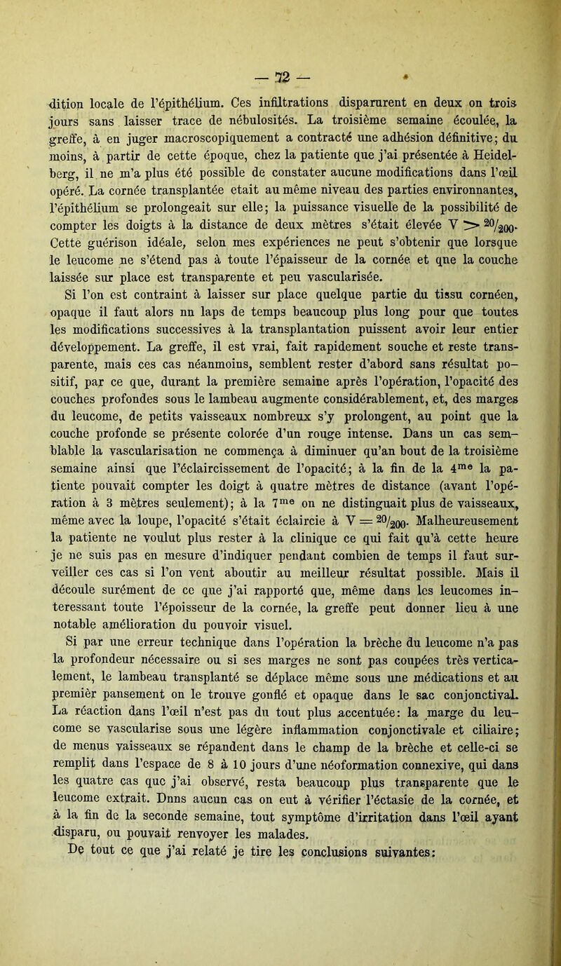 dition locale de l’épithélium. Ces infiltrations disparurent en deux on trois jours sans laisser trace de nébulosités. La troisième semaine écoulée, la greffe, à en juger macroscopiquement a contracté une adhésion définitive ; du moins, à partir de cette époque, chez la patiente que j’ai présentée à Heidel- berg, il ne m’a plus été possible de constater aucune modifications dans l’œil opéré. La cornée transplantée était au même niveau des parties environnantes, l’épithélium se prolongeait sur elle; la puissance visuelle de la possibilité de compter les doigts à la distance de deux mètres s’était élevée V > 20/200- Cette guérison idéale, selon mes expériences ne peut s’obtenir que lorsque le leucome ne s’étend pas à toute l’épaisseur de la cornée, et que la couche laissée sur place est transparente et peu vascularisée. Si l’on est contraint à laisser sur place quelque partie du tissu cornéen, opaque il faut alors nn laps de temps beaucoup plus long pour que toutes les modifications successives à la transplantation puissent avoir leur entier développement. La greffe, il est vrai, fait rapidement souche et reste trans- parente, mais ces cas néanmoins, semblent rester d’abord sans résultat po- sitif, par ce que, durant la première semaine après l’opération, l’opacité des couches profondes sous le lambeau augmente considérablement, et, des marges du leucome, de petits vaisseaux nombreux s’y prolongent, au point que la couche profonde se présente colorée d’un rouge intense. Dans un cas sem- blable la vascularisation ne commença à diminuer qu’an bout de la troisième semaine ainsi que l’éclaircissement de l’opacité; à la fin de la 4me la pa- tiente pouvait compter les doigt à quatre mètres de distance (avant l’opé- ration à 3 mètres seulement); à la 7me on ne distinguait plus de vaisseaux, même avec la loupe, l’opacité s’était éclaircie à V = 20/200. Malheureusement la patiente ne voulut plus rester à la clinique ce qui fait qu’à cette heure je ne suis pas en mesure d’indiquer pendant combien de temps il faut sur- veiller ces cas si l’on vent aboutir au meilleur résultat possible. Mais il découle surément de ce que j’ai rapporté que, même dans les leucomes in- téressant toute l’époisseur de la cornée, la greffe peut donner lieu à une notable amélioration du pouvoir visuel. Si par une erreur technique dans l’opération la brèche du leucome n’a pas la profondeur nécessaire ou si ses marges ne sont pas coupées très vertica- lement, le lambeau transplanté se déplace même sous une médications et au premièr pansement on le trouve gonflé et opaque dans le sac conjonctival. La réaction dans l’œil n’est pas du tout plus accentuée: la marge du leu- come se vascularisé sous une légère inflammation conjonctivale et ciliaire; de menus vaisseaux se répandent dans le champ de la brèche et celle-ci se remplit dans l’espace de 8 à 10 jours d’une néoformation connexive, qui dans les quatre cas que j’ai observé, resta beaucoup plus transparente que le leucome extrait. Dnns aucun cas on eut à vérifier l’éctasie de la cornée, et à la fin de la seconde semaine, tout symptôme d’irritation dans l’œil ayant disparu, ou pouvait renvoyer les malades. De tout ce que j’ai relaté je tire les conclusions suivantes: