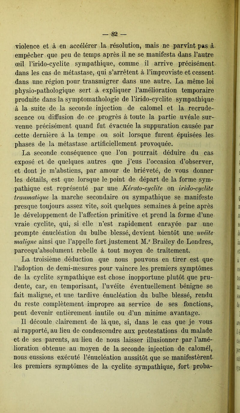 violence et à en accélérer la résolution, mais ne parvînt pas à empêcher que peu de temps après il ne se manifesta dans l’autre œil l’irido-cyclite sympathique, comme il arrive précisément dans les cas de métastase, qui s’arrêtent à l’improviste et cessent dans une région pour transmigrer dans une autre. La même loi physio-pathologique sert à expliquer l’amélioration temporaire produite dans la symptomathologie de l’irido-cyclite sympathique à la suite de la seconde injection de calomel et la recrude- scence ou diffusion de ce progrès à toute la partie uvéale sur- venue précisément quand fut évacuée la suppuration causée par cette dernière à la tempe ou soit lorsque furent épuisées les phases de la métastase artificiellement provoquée. La seconde conséquence que l’on pourrait déduire du cas exposé et de quelques autres que j’eus l’occasion d’observer, et dont je m’abstiens, par amour de brièveté, de vous donner les détails, est que lorsque le point de départ de la forme sym- pathique est représenté par une Kérato-cyclite on irido-cydite traumatique la marche secondaire ou sympathique se manifeste presque toujours assez vite, soit quelques semaines à peine après le développement de l’affection primitive et prend la forme d’une vraie cyclite, qui, si elle n’est rapidement enrayée par une prompte énucléation du bulbe blessé, devient bientôt une uvéite maligne ainsi que l’appelle fort justement M.rBrailey de Londres, parcequ’absolument rebelle à tout moyen de traitement. La troisième déduction que nous pouvons en tirer est que l’adoption de demi-mesures pour vaincre les premiers symptômes de la cyclite sympathique est chose inopportune plutôt que pru- dente, car, en temporisant, l’uvéite éventuellement bénigne se fait maligne, et une tardive énucléation du bulbe blessé, rendu du reste complètement impropre au service de ses fonctions, peut devenir entièrement inutile ou d’un minime avantage. Il découle clairement de laque, si, dans le cas que je vous ai rapporté, au lieu de condescendre aux protestations du malade et de ses parents, au lieu de nous laisser illusionner par l’amé- lioration obtenue au moyen de la seconde injection de calomél, nous eussions exécuté l’énucléation aussitôt que se manifestèrent les premiers symptômes de la cyclite sympathique, fort proba-