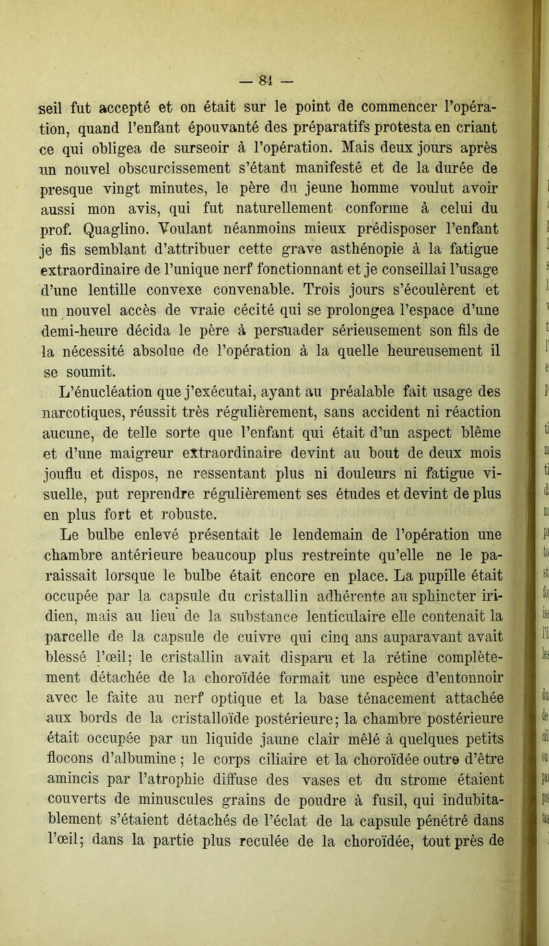 seil fut accepté et on était sur le point de commencer l’opéra- tion, quand l’enfant épouvanté des préparatifs protesta en criant ce qui obligea de surseoir à l’opération. Mais deux jours après un nouvel obscurcissement s’étant manifesté et de la durée de presque vingt minutes, le père du jeune homme voulut avoir aussi mon avis, qui fut naturellement conforme à celui du prof. Quaglino. Voulant néanmoins mieux prédisposer l’enfant je fis semblant d’attribuer cette grave asthénopie à la fatigue extraordinaire de l’unique nerf fonctionnant et je conseillai l’usage d’une lentille convexe convenable. Trois jours s’écoulèrent et un nouvel accès de vraie cécité qui se prolongea l’espace d’une demi-heure décida le père à persuader sérieusement son fils de la nécessité absolue de l’opération à la quelle heureusement il se soumit. L’énucléation que j’exécutai, ayant au préalable fait usage des narcotiques, réussit très régulièrement, sans accident ni réaction aucune, de telle sorte que l’enfant qui était d’un aspect blême et d’une maigreur extraordinaire devint au bout de deux mois jouflu et dispos, ne ressentant plus ni douleurs ni fatigue vi- suelle, put reprendre régulièrement ses études et devint de plus en plus fort et robuste. Le bulbe enlevé présentait le lendemain de l’opération une chambre antérieure beaucoup plus restreinte qu’elle ne le pa- raissait lorsque le bulbe était encore en place. La pupille était occupée par la capsule du cristallin adhérente au sphincter in- dien, mais au lieu de la substance lenticulaire elle contenait la parcelle de la capsule de cuivre qui cinq ans auparavant avait blessé l’œil; le cristallin avait disparu et la rétine complète- ment détachée de la choroïdée formait une espèce d’entonnoir avec le faite au nerf optique et la base ténacement attachée aux bords de la cristalloïde postérieure; la chambre postérieure était occupée par un liquide jaune clair mêlé à quelques petits flocons d’albumine ; le corps ciliaire et la choroïdée outre d’être amincis par l’atrophie diffuse des vases et du strome étaient couverts de minuscules grains de poudre à fusil, qui indubita- blement s’étaient détachés de l’éclat de la capsule pénétré dans l’œil; dans la partie plus reculée de la choroïdée, tout près de