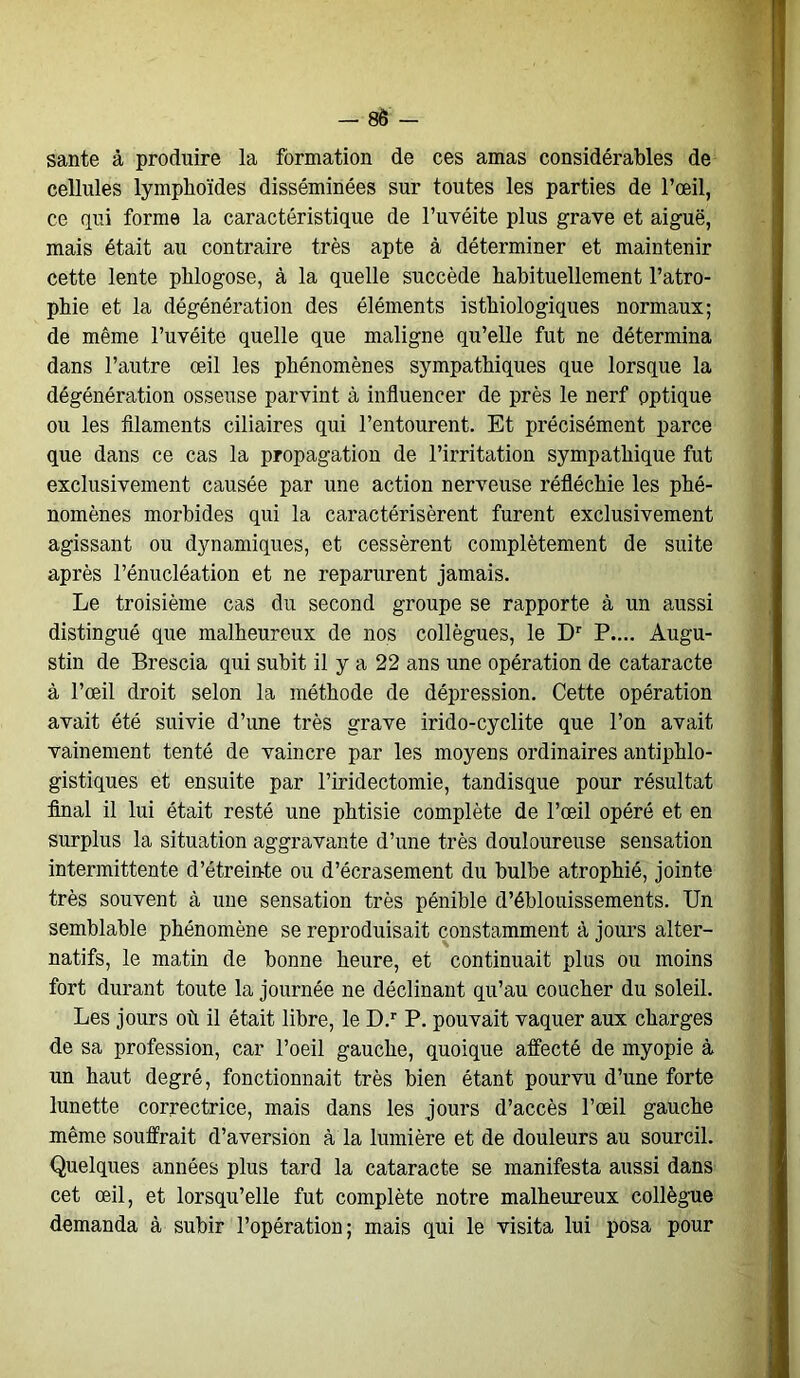 santé à produire la formation de ces amas considérables de cellules lymphoïdes disséminées sur toutes les parties de l’œil, ce qui forme la caractéristique de l’uvéite plus grave et aiguë, mais était au contraire très apte à déterminer et maintenir cette lente phlogose, à la quelle succède habituellement l’atro- phie et la dégénération des éléments isthiologiques normaux; de même l’uvéite quelle que maligne qu’elle fut ne détermina dans l’autre œil les phénomènes sympathiques que lorsque la dégénération osseuse parvint à influencer de près le nerf optique ou les filaments ciliaires qui l’entourent. Et précisément parce que dans ce cas la propagation de l’irritation sympathique fut exclusivement causée par une action nerveuse réfléchie les phé- nomènes morbides qui la caractérisèrent furent exclusivement agissant ou dynamiques, et cessèrent complètement de suite après l’énucléation et ne reparurent jamais. Le troisième cas du second groupe se rapporte à un aussi distingué que malheureux de nos collègues, le Dr P.... Augu- stin de Brescia qui subit il y a 22 ans une opération de cataracte à l’œil droit selon la méthode de dépression. Cette opération avait été suivie d’une très grave irido-cyclite que l’on avait vainement tenté de vaincre par les moyens ordinaires antiphlo- gistiques et ensuite par l’iridectomie, tandisque pour résultat final il lui était resté une phtisie complète de l’œil opéré et en surplus la situation aggravante d’une très douloureuse sensation intermittente d’étreinte ou d’écrasement du bulbe atrophié, jointe très souvent à une sensation très pénible d’éblouissements. Un semblable phénomène se reproduisait constamment à jours alter- natifs, le matin de bonne heure, et continuait plus ou moins fort durant toute la journée ne déclinant qu’au coucher du soleil. Les jours où il était libre, le D.r P. pouvait vaquer aux charges de sa profession, car l’oeil gauche, quoique affecté de myopie à un haut degré, fonctionnait très bien étant pourvu d’une forte lunette correctrice, mais dans les jours d’accès l’œil gauche même souffrait d’aversion à la lumière et de douleurs au sourcil. Quelques années plus tard la cataracte se manifesta aussi dans cet œil, et lorsqu’elle fut complète notre malheureux collègue demanda à subir l’opération; mais qui le visita lui posa pour