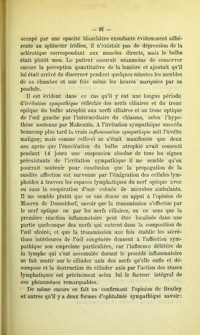 occupé par une opacité blanchâtre exsudante évidemment adhé- rente au sphincter iridien, il n’existait pas de dépression de la sclérotique correspondant aux muscles directs, mais le bulbe était plutôt mou. Le patient assurait néanmoins de conserver encore la perception quantitative de la lumière et ajoutait qu’il lui était arrivé de discerner pendant quelques minutes les meubles fie sa chambre et une fois même les heures marquées par sa pendule. Il est évident dans ce cas qu’il y eut une longue période d'irritation sympathique réfléchie des nerfs ciliaires et du tronc optique du bulbe atrophié aux nerfs ciliaires et au tronc optique de l’œil gauche par l’intérmédiaire du chiasma, selon l’hypo- thèse soutenue par Makenzia. A l’irritation sympathique succéda beaucoup plus tard la vraie inflammation sympathique soit l’uvéite maligne; mais comme celle-ci ne s’était manifestée que deux ans après que l’énucléation du bulbe atrophié avait consenti pendant 14 jours une suspension absolue de tous les signes préexistants de l’irritation sympathique il me semble qu’on pourrait soutenir pour conclusion que la propagation de la susdite affection est survenue par l’émigration des cellules lym- phoïdes à travers les espaces lymphatiques du nerf optique avec ou sans la coopération d’une colonie de microbes ambulants. H me semble plutôt que ce cas donne un appui à l’opinion de Mooren de Dusseldorf, savoir que la transmission s’effectue par le nerf optique ou par les nerfs ciliaires, en ce sens que la première réaction inflammatoire peut être localisée dans une partie quelconque des nerfs qui entrent dans la composition de l’œil ulcéré; et que la transmission une fois établie les sécré- tions intérieures de l’œil congénère donnent à l’affection sym- pathique son empreinte particulière, car l’influence délétère de la lymphe qui s’est accumulée durant le procédé inflammatoire se fait sentir sur le cilinder axis des nerfs qu’elle enfle et dé- compose et la destruction du cilinder axis par l’action des stases lymphatiques est précisément selon lui le facteur intégral de ces phénomènes remarquables. De même encore ce fait en confirmant l’opinion de Brailey et autres qu’il y a deux formes d’ophtalmie sympathique savoir: