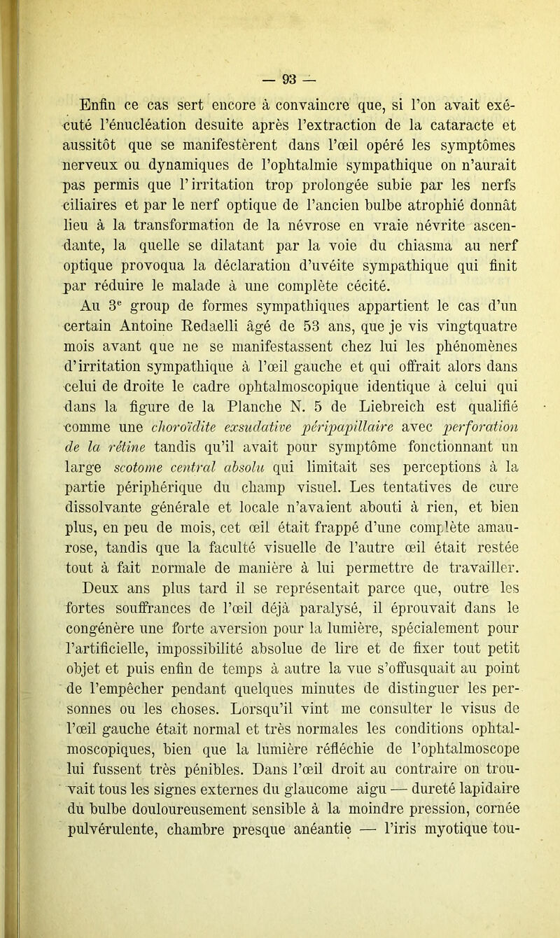 Enfin ce cas sert encore à convaincre que, si l’on avait exé- cuté l’énucléation desuite après l’extraction de la cataracte et aussitôt que se manifestèrent dans l’œil opéré les symptômes nerveux ou dynamiques de l’ophtalmie sympathique on n’aurait pas permis que l’irritation trop prolongée subie par les nerfs ciliaires et par le nerf optique de l’ancien bulbe atrophié donnât lieu à la transformation de la névrose en vraie névrite ascen- dante, la quelle se dilatant par la voie du chiasma au nerf optique provoqua la déclaration d’uvéite sympathique qui finit par réduire le malade à une complète cécité. Au 3e group de formes sympathiques appartient le cas d’un certain Antoine Redaelli âgé de 53 ans, que je vis vingtquatre mois avant que ne se manifestassent chez lui les phénomènes d’irritation sympathique à l’œil gauche et qui offrait alors dans celui de droite le cadre ophtalmoscopique identique à celui qui dans la figure de la Planche N. 5 de Liebreich est qualifié comme une choroïdite exsudative péripapillaire avec perforation de la rétine tandis qu’il avait pour symptôme fonctionnant un large scotome central absolu qui limitait ses perceptions à la partie périphérique du champ visuel. Les tentatives de cure dissolvante générale et locale n’avaient abouti à rien, et bien plus, en peu de mois, cet œil était frappé d’une complète amau- rose, tandis que la faculté visuelle de l’autre œil était restée tout à fait normale de manière à lui permettre de travailler. Deux ans plus tard il se représentait parce que, outre les fortes souffrances de l’œil déjà paralysé, il éprouvait dans le congénère une forte aversion pour la lumière, spécialement pour l’artificielle, impossibilité absolue de lire et de fixer tout petit objet et puis enfin de temps à autre la vue s’offusquait au point de l’empêcher pendant quelques minutes de distinguer les per- sonnes ou les choses. Lorsqu’il vint me consulter le visus de l’œil gauche était normal et très normales les conditions ophtal- moscopiques, bien que la lumière réfléchie de l’ophtalmoscope lui fussent très pénibles. Dans l’œil droit au contraire on trou- vait tous les signes externes du glaucome aigu — dureté lapidaire du bulbe douloureusement sensible à la moindre pression, cornée pulvérulente, chambre presque anéantie — l’iris myotique tou-