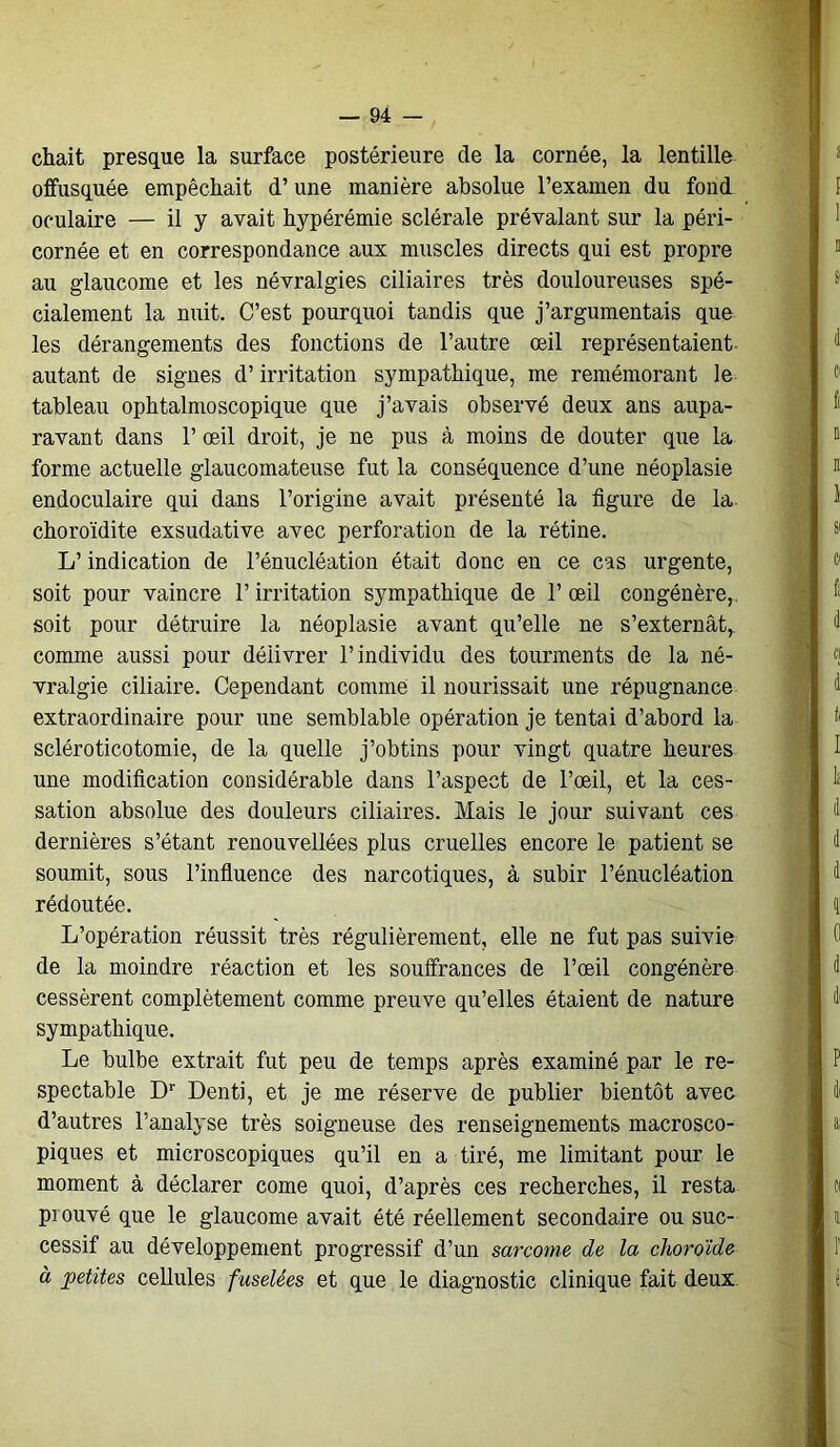 chait presque la surface postérieure de la cornée, la lentille offusquée empêchait d’une manière absolue l’examen du fond oculaire — il y avait hypérémie sclérale prévalant sur la péri- cornée et en correspondance aux muscles directs qui est propre au glaucome et les névralgies ciliaires très douloureuses spé- cialement la nuit. C’est pourquoi tandis que j’argumentais que les dérangements des fonctions de l’autre œil représentaient autant de signes d’irritation sympathique, me remémorant le tableau ophtalmoscopique que j’avais observé deux ans aupa- ravant dans 1’ œil droit, je ne pus à moins de douter que la forme actuelle glaucomateuse fut la conséquence d’une néoplasie endoculaire qui dans l’origine avait présenté la figure de la choroïdite exsudative avec perforation de la rétine. L’indication de l’énucléation était donc en ce cas urgente, soit pour vaincre l’irritation sympathique de l’œil congénère, soit pour détruire la néoplasie avant qu’elle ne s’externât, comme aussi pour délivrer l’individu des tourments de la né- vralgie ciliaire. Cependant comme il nourissait une répugnance extraordinaire pour une semblable opération je tentai d’abord la scléroticotomie, de la quelle j’obtins pour vingt quatre heures une modification considérable dans l’aspect de l’œil, et la ces- sation absolue des douleurs ciliaires. Mais le jour suivant ces dernières s’étant renouvellées plus cruelles encore le patient se soumit, sous l’influence des narcotiques, à subir l’énucléation rédoutée. L’opération réussit très régulièrement, elle ne fut pas suivie de la moindre réaction et les souffrances de l’œil congénère cessèrent complètement comme preuve qu’elles étaient de nature sympathique. Le bulbe extrait fut peu de temps après examiné par le re- spectable Dr Denti, et je me réserve de publier bientôt avec d’autres l’analyse très soigneuse des renseignements macrosco- piques et microscopiques qu’il en a tiré, me limitant pour le moment à déclarer corne quoi, d’après ces recherches, il resta prouvé que le glaucome avait été réellement secondaire ou suc- cessif au développement progressif d’un sarcome de la choroïde à petites cellules fuselées et que le diagnostic clinique fait deux