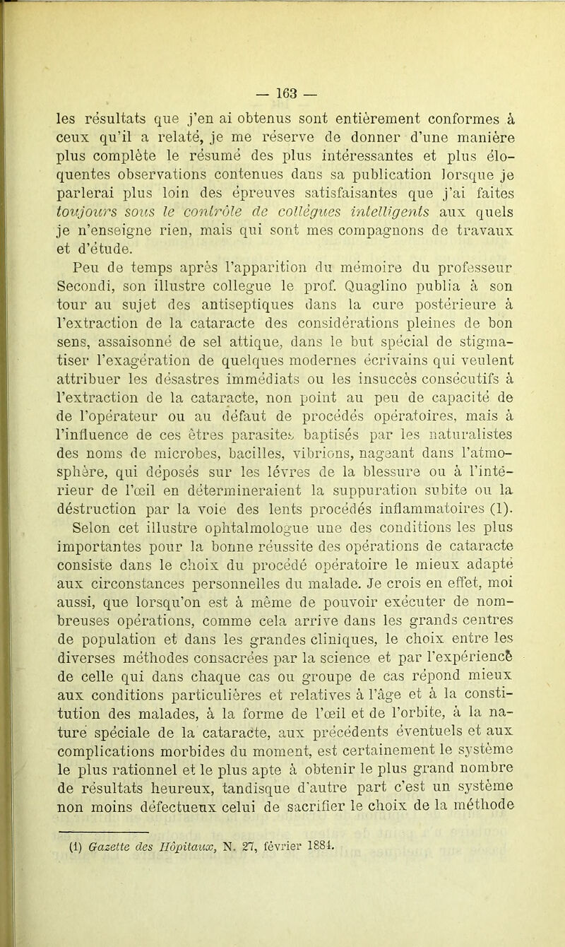 les résultats que j’en ai obtenus sont entièrement conformes à ceux qu’il a relaté, je me réserve de donner d’une manière plus complète le résumé des plus intéressantes et plus élo- quentes observations contenues dans sa publication lorsque je parlerai plus loin des épreuves satisfaisantes que j’ai faites toujours sous le contrôle de collègues intelligents aux quels je n’enseigne rien, mais qui sont mes compagnons de travaux et d’étude. Peu de temps après l’apparition du mémoire du professeur Secondi, son illustre collègue le prof. Quaglino publia à son tour au sujet des antiseptiques dans la cure postérieure à l’extraction de la cataracte des considérations pleines de bon sens, assaisonné de sel attique, dans le but spécial de stigma- tiser l’exagération de quelques modernes écrivains qui veulent attribuer les désastres immédiats ou les insuccès consécutifs à l’extraction de la cataracte, non point au peu de capacité de de l’opérateur ou au défaut de procédés opératoires, mais à l’influence de ces êtres parasites baptisés par les naturalistes des noms de microbes, bacilles, vibrions, nageant dans l’atmo- sphère, qui déposés sur les lèvres de la blessure ou à l’inté- rieur de l’oeil en détermineraient la suppuration subite ou la déstruction par la voie des lents procédés inflammatoires (1). Selon cet illustre ophtalmologue une des conditions les plus importantes pour la bonne réussite des opérations de cataracte consiste dans le choix du procédé opératoire le mieux adapté aux circonstances personnelles du malade. Je crois en effet, moi aussi, que lorsqu’on est à même de pouvoir exécuter de nom- breuses opérations, comme cela arrive dans les grands centres de population et dans les grandes cliniques, le choix entre les diverses méthodes consacrées par la science et par l’expériencè de celle qui dans chaque cas ou groupe de cas répond mieux aux conditions particulières et relatives à l’âge et à la consti- tution des malades, à la forme de l’œil et de l’orbite, à la na- ture spéciale de la cataracte, aux précédents éventuels et aux complications morbides du moment, est certainement le système le plus rationnel et le plus apte à obtenir le plus grand nombre de résultats heureux, tandisque d'autre part c’est un système non moins défectueux celui de sacrifier le choix de la méthode (1) Gazette des Hôpitaux, N. 27, février 1884.