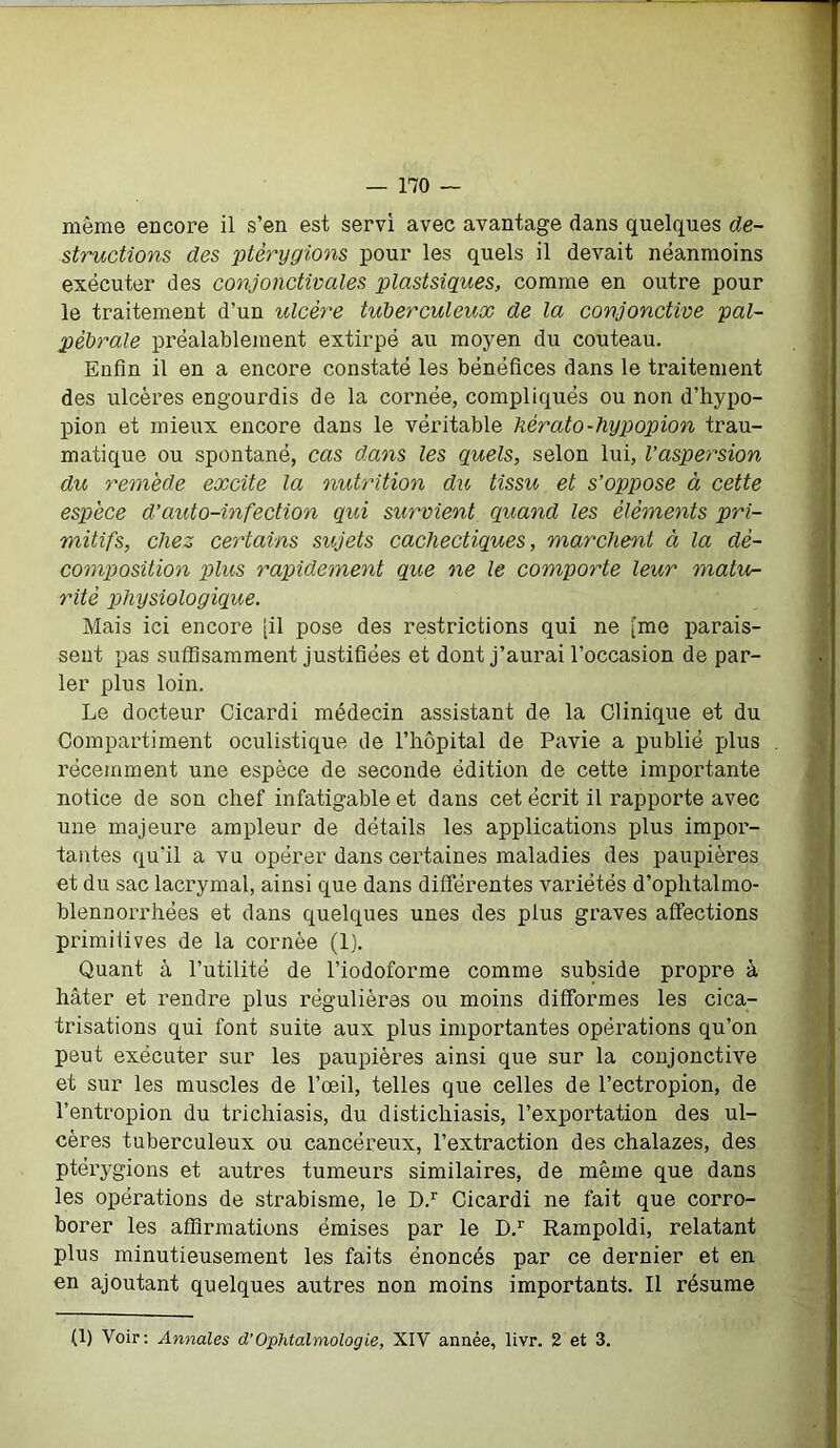 même encore il s’en est servi avec avantage dans quelques de- structions des ptêrygions pour les quels il devait néanmoins exécuter des conjonctivales plastsiques, comme en outre pour le traitement d’un ulcère tuberculeux de la conjonctive pal- pébrale préalablement extirpé au moyen du couteau. Enfin il en a encore constaté les bénéfices dans le traitement des ulcères engourdis de la cornée, compliqués ou non d’hypo- pion et mieux encore dans le véritable hérato-hypopion trau- matique ou spontané, cas dans les quels, selon lui, l’aspersion du remède excite la nutrition du tissu et s’oppose à cette espèce d’auto-infection qui survient quand les éléments pri- mitifs, chez certains sujets cachectiques, marchent à la dé- composition plus rapidement que ne le comporte leur matu- rité physiologique. Mais ici encore [il pose des restrictions qui ne [me parais- sent pas suffisamment justifiées et dont j’aurai l’occasion de par- ler plus loin. Le docteur Cicardi médecin assistant de la Clinique et du Compartiment oculistique de l’hôpital de Pavie a publié plus récemment une espèce de seconde édition de cette importante notice de son chef infatigable et dans cet écrit il rapporte avec une majeure ampleur de détails les applications plus impor- tantes qu'il a vu opérer dans certaines maladies des paupières et du sac lacrymal, ainsi que dans différentes variétés d’ophtalmo- blennorrhées et dans quelques unes des plus graves affections primitives de la cornée (1). Quant à l’utilité de l’iodoforme comme subside propre à hâter et rendre plus régulières ou moins difformes les cica- trisations qui font suite aux plus importantes opérations qu’on peut exécuter sur les paupières ainsi que sur la conjonctive et sur les muscles de l’œil, telles que celles de l’ectropion, de l’entropion du trichiasis, du distichiasis, l’exportation des ul- cères tuberculeux ou cancéreux, l’extraction des chalazes, des ptêrygions et autres tumeurs similaires, de même que dans les opérations de strabisme, le D.r Cicardi ne fait que corro- borer les affirmations émises par le D.r Rampoldi, relatant plus minutieusement les faits énoncés par ce dernier et en en ajoutant quelques autres non moins importants. Il résume (1) Voir: Annales d’Ophtalmologie, XIV année, livr. 2 et 3.