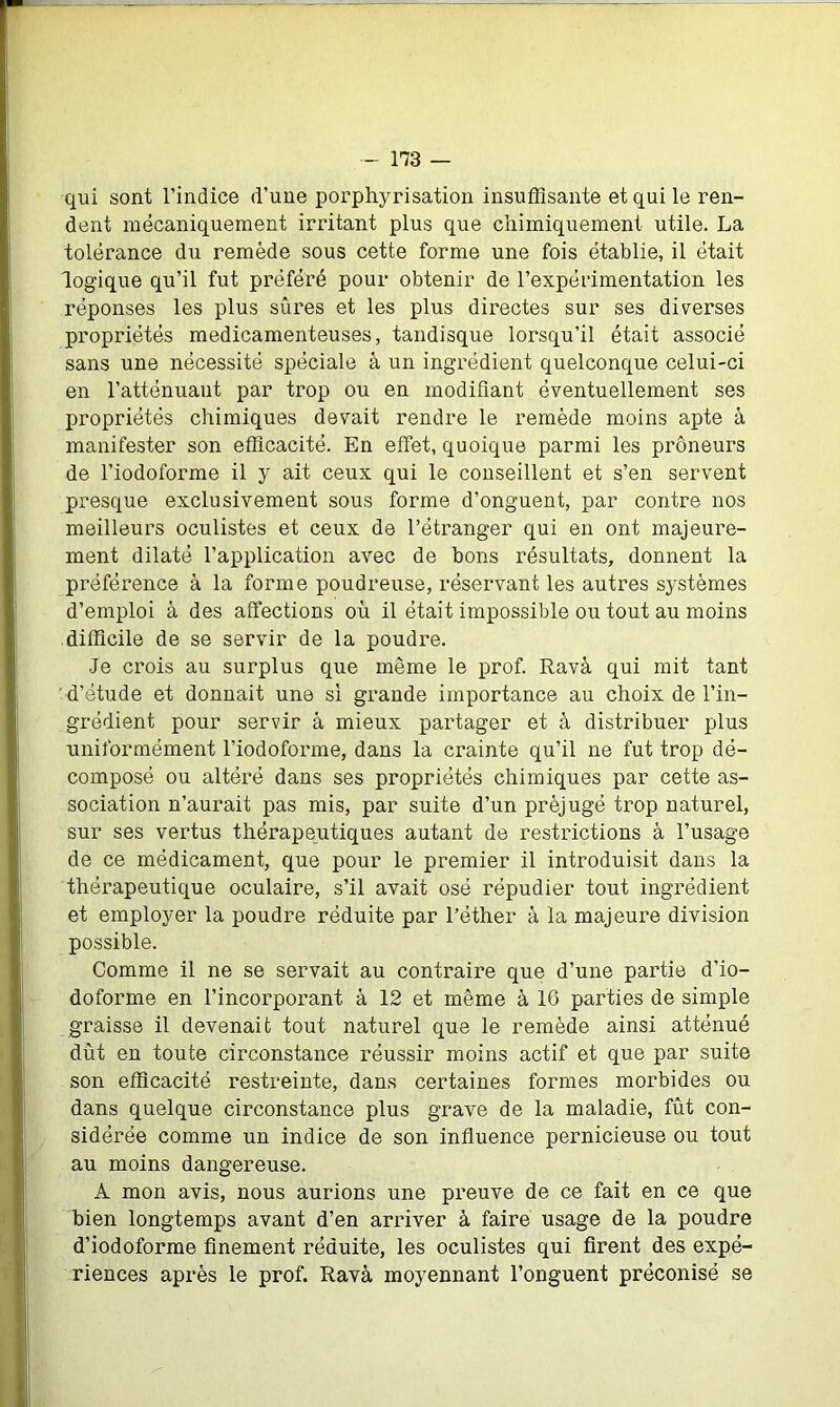 qui sont l’indice d’une porphyrisation insuffisante et qui le ren- dent mécaniquement irritant plus que chimiquement utile. La tolérance du remède sous cette forme une fois établie, il était logique qu’il fut préféré pour obtenir de l’expérimentation les réponses les plus sûres et les plus directes sur ses diverses propriétés médicamenteuses, tandisque lorsqu’il était associé sans une nécessité spéciale à un ingrédient quelconque celui-ci en l’atténuant par trop ou en modifiant éventuellement ses propriétés chimiques devait rendre le remède moins apte à manifester son efficacité. En effet, quoique parmi les prôneurs de l’iodoforme il y ait ceux qui le conseillent et s’en servent presque exclusivement sous forme d’onguent, par contre nos meilleurs oculistes et ceux de l’étranger qui en ont majeure- ment dilaté l’application avec de bons résultats, donnent la préférence à la forme poudreuse, réservant les autres systèmes d’emploi à des affections où il était impossible ou tout au moins difficile de se servir de la poudi'e. Je crois au surplus que même le prof. Ravà qui mit tant ' d’étude et donnait une si grande importance au choix de l’in- grédient pour servir à mieux partager et à distribuer plus uniformément l’iodoforme, dans la crainte qu’il ne fut trop dé- composé ou altéré dans ses propriétés chimiques par cette as- sociation n’aurait pas mis, par suite d’un préjugé trop naturel, sur ses vertus thérapeutiques autant de restrictions à l’usage de ce médicament, que pour le premier il introduisit dans la thérapeutique oculaire, s’il avait osé répudier tout ingrédient et employer la poudre réduite par l’éther à la majeure division possible. Comme il ne se servait au contraire que d’une partie d’io- doforme en l’incorporant à 12 et même à 16 parties de simple graisse il devenait tout naturel que le remède ainsi atténué dut en toute circonstance réussir moins actif et que par suite son efficacité restreinte, dans certaines formes morbides ou dans quelque circonstance plus grave de la maladie, fût con- sidérée comme un indice de son influence pernicieuse ou tout au moins dangereuse. A mon avis, nous aurions une preuve de ce fait en ce que bien longtemps avant d’en arriver à faire usage de la poudre d’iodoforme finement réduite, les oculistes qui firent des expé- riences après le prof. Ravà moyennant l’onguent préconisé se