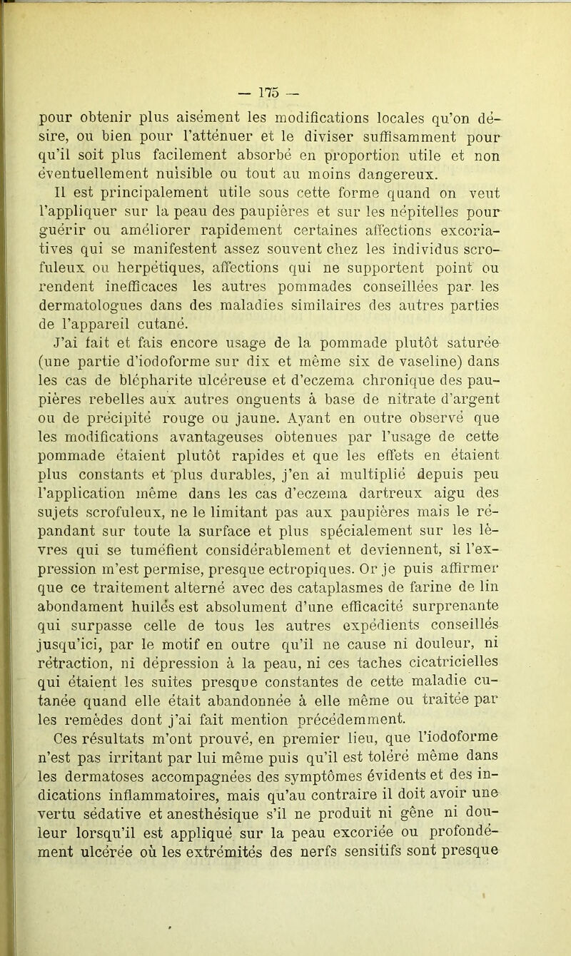 pour obtenir plus aisément les modifications locales qu’on dé- sire, ou bien pour l’atténuer et le diviser suffisamment pour qu’il soit plus facilement absorbé en proportion utile et non éventuellement nuisible ou tout au moins dangereux. Il est principalement utile sous cette forme quand on veut l’appliquer sur la peau des paupières et sur les nëpitelles pour guérir ou améliorer rapidement certaines affections excoria- tives qui se manifestent assez souvent chez les individus scro- fuleux ou herpétiques, affections qui ne supportent point ou rendent inefficaces les autres pommades conseillées par les dermatologues dans des maladies similaires des autres parties de l’appareil cutané. J’ai fait et fais encore usage de la pommade plutôt saturée (une partie d’iodoforme sur dix et même six de vaseline) dans les cas de blépharite ulcéreuse et d’eczema chronique des pau- pières rebelles aux autres onguents à base de nitrate d’argent ou de précipité rouge ou jaune. Ayant en outre observé que les modifications avantageuses obtenues par l’usage de cette pommade étaient plutôt rapides et que les effets en étaient plus constants et plus durables, j’en ai multiplié depuis peu l’application même dans les cas d’eczema dartreux aigu des sujets scrofuleux, ne le limitant pas aux paupières mais le ré- pandant sur toute la surface et plus spécialement sur les lè- vres qui se tuméfient considérablement et deviennent, si l’ex- pression m’est permise, presque ectropiques. Or je puis affirmer que ce traitement alterné avec des cataplasmes de farine de lin abondament huilés est absolument d’une efficacité surprenante qui surpasse celle de tous les autres expédients conseillés jusqu’ici, par le motif en outre qu’il ne cause ni douleur, ni rétraction, ni dépression à la peau, ni ces taches cicatricielles qui étaient les suites presque constantes de cette maladie cu- tanée quand elle était abandonnée à elle même ou traitée par les remèdes dont j’ai fait mention précédemment. Ces résultats m’ont prouvé, en premier lieu, que l’iodoforme n’est pas irritant par lui même puis qu’il est toléré même dans les dermatoses accompagnées des symptômes évidents et des in- dications inflammatoires, mais qu’au contraire il doit avoir une vertu sédative et anesthésique s’il ne produit ni gêne ni doti- leur lorsqu’il est appliqué sur la peau excoriée ou profondé- ment ulcérée où les extrémités des nerfs sensitifs sont presque