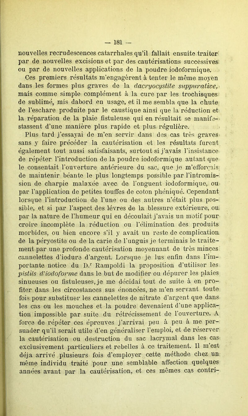 nouvelles recrudescences catarrhales qu’il fallait ensuite traiter par de nouvelles excisions et par des cautérisations successives ou par de nouvelles applications de la poudre iodoformique. Ces premiers résultats m’engagèrent à tenter le même moyen dans les formes plus graves de la dacryocystite suppurative, mais comme simple complément à la cure par les trochisques de sublimé, mis dabord en usage, et il me sembla que la chute de l’eschare produite par le caustique ainsi que la réduction et la réparation de la plaie fistuleuse qui en résultait se manife- stassent d’une manière plus rapide et plus régulière. Plus tard j’essayai de m’en servir dans des cas très graves sans y faire précéder la cautérisation et les résultats furent également tout aussi satisfaisants, surtout si j’avais l’insistance de répéter l’introduction de la poudre iodoformique autant que le consentait l’ouverture antérieure du sac, que je m’efforcais de maintenir béante le plus longtemps possible par l’intromis- sion de charpie malaxée avec de l’onguent iodoformique, ou par l’application de petites touffes de coton phéniqué. Cependant lorsque l’introduction de l’une ou des autres n’était plus pos- sible, et si par l’aspect des lèvres de la blessure extérieure, ou par la nature de l’humeur qui en découlait j’avais un motif pour croire incomplète la réduction ou l’élimination des produits morbides, ou bien encore s’il y avait un reste de complication de la péryostite ou de la carie de l’unguis je terminais le traite- ment par une profonde cautérisation moyennant de très minces cannelettes d’iodure d’argent. Lorsque je lus enfin dans l’im- portante notice du D.r Rampoldi la proposition d’utiliser les pistils d’iodoforme dans le but de modifier ou dépurer les plaies sinueuses ou fistuleuses, je me décidai tout de suite à en pro- fiter dans les circostances sus énoncées, ne m’en servant toute fois pour substituer les cannelettes de nitrate d’argent que dans les cas ou les mouches et la poudre devenaient d’une applica- tion impossible par suite du rétrécissement de l’ouverture. A force de répéter ces épreuves j’arrivai peu à peu à me per- suader qu’il serait utile d’en généraliser l’emploi, et de réserver la cautérisation ou destruction du sac lacrymal dans les cas exclusivement particuliers et rebelles à ce traitement. Il m’est déjà arrivé plusieurs fois d’employer cette méthode chez un même individu traité pour une semblable affection quelques années avant par la cautérisation, et ces mêmes cas contri-