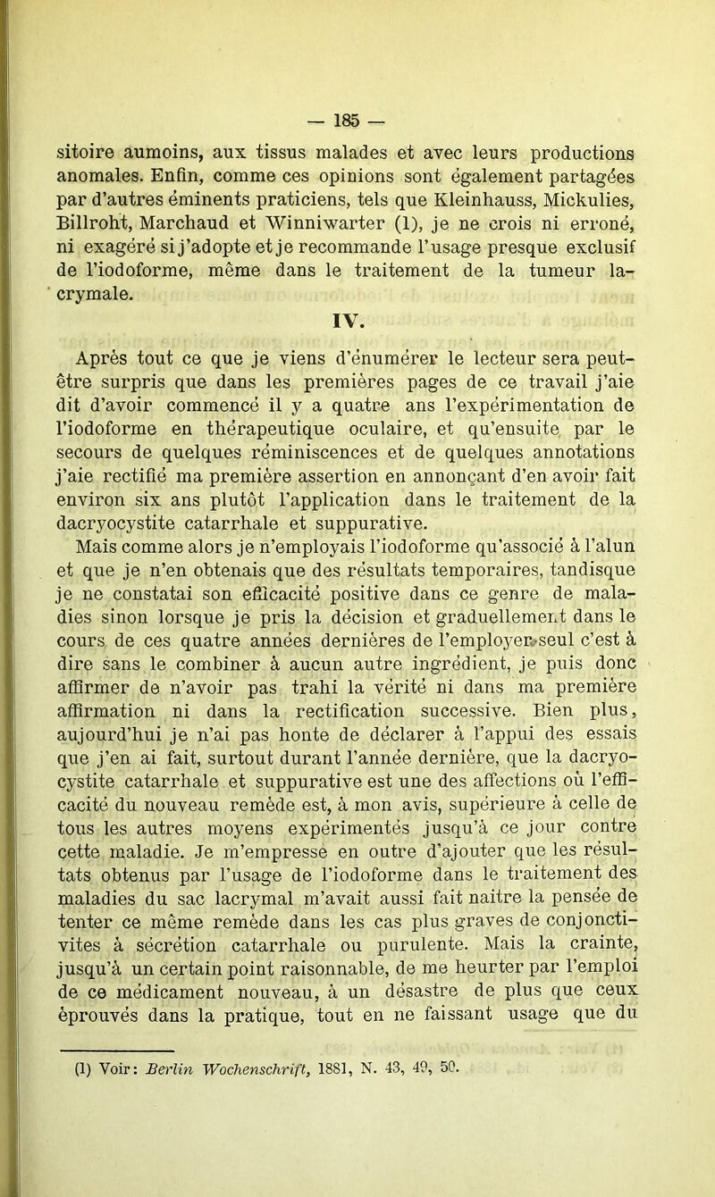 sitoire aumoins, aux tissus malades et avec leurs productions anomales. Enfin, comme ces opinions sont également partagées par d’autres éminents praticiens, tels que Kleinhauss, Mickulies, Billroht, Marchaud et Winniwarter (1), je ne crois ni erroné, ni exagéré si j’adopte et je recommande l’usage presque exclusif de l’iodoforme, même dans le traitement de la tumeur la- crymale. IV. Après tout ce que je viens d’énumérer le lecteur sera peut- être surpris que dans les premières pages de ce travail j’aie dit d’avoir commencé il y a quatre ans l’expérimentation de l’iodoforme en thérapeutique oculaire, et qu’ensuite par le secours de quelques réminiscences et de quelques annotations j’aie rectifié ma première assertion en annonçant d’en avoir fait environ six ans plutôt l’application dans le traitement de la dacryocystite catarrhale et suppurative. Mais comme alors je n’employais l’iodoforme qu’associé à l’alun et que je n’en obtenais que des résultats temporaires, tandisque je ne constatai son efficacité positive dans ce genre de mala- dies sinon lorsque je pris la décision et graduellement dans le cours de ces quatre années dernières de l’employer#seul c’est à dire sans le combiner à aucun autre ingrédient, je puis donc affirmer de n’avoir pas trahi la vérité ni dans ma première affirmation ni dans la rectification successive. Bien plus, aujourd’hui je n’ai pas honte de déclarer à l’appui des essais que j’en ai fait, surtout durant l’année dernière, que la dacryo- cystite catarrhale et suppurative est une des affections où l’effi- cacité du nouveau remède est, à mon avis, supérieure à celle de tous les autres moyens expérimentés jusqu’à ce jour contre cette maladie. Je m’empresse en outre d’ajouter que les résul- tats obtenus par l’usage de l’iodoforme dans le traitement des maladies du sac lacrymal m’avait aussi fait naitre la pensée de tenter ce même remède dans les cas plus graves de conjoncti- vites à sécrétion catarrhale ou purulente. Mais la crainte, jusqu’à un certain point raisonnable, de me heurter par l’emploi de ce médicament nouveau, à un désastre de plus que ceux éprouvés dans la pratique, tout en ne faissant usage que du (1) Voir: Berlin Wochenschrift, 18S1, N. 43, 49, 59.