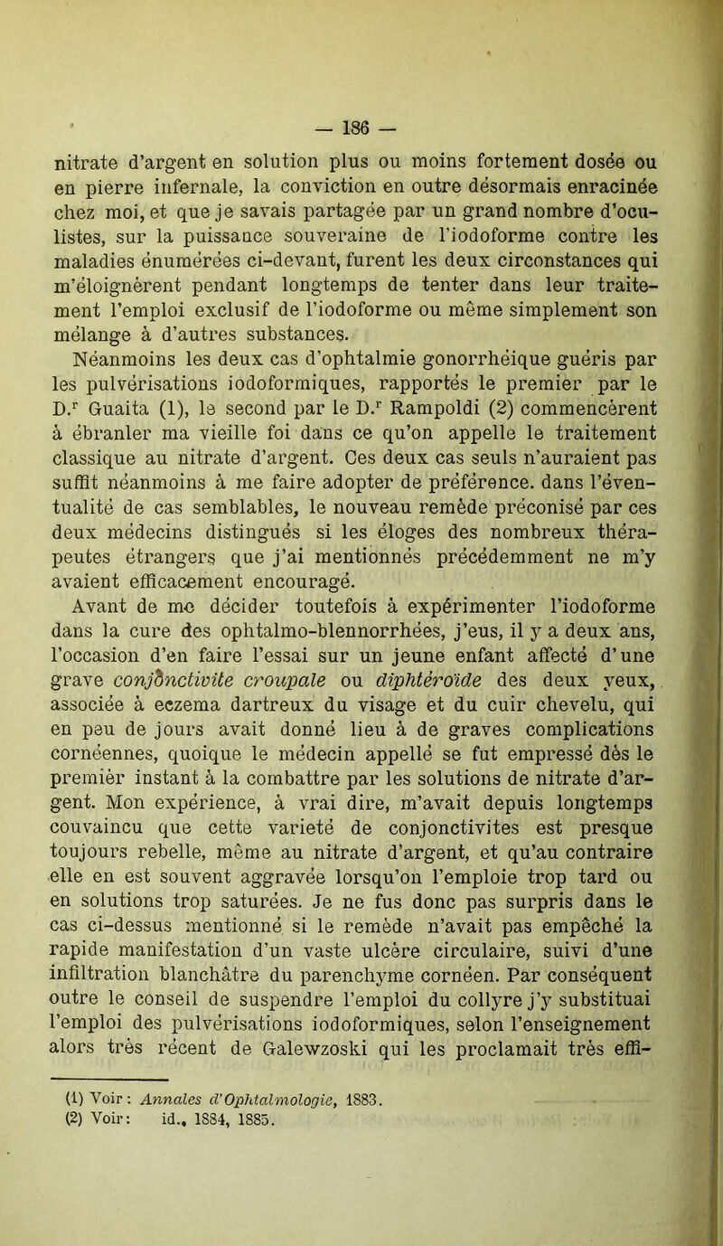 nitrate d’argent en solution plus ou moins fortement dosée ou en pierre infernale, la conviction en outre désormais enracinée chez moi, et que je savais partagée par un grand nombre d’ocu- listes, sur la puissance souveraine de l’iodoforme contre les maladies énumérées ci-devant, furent les deux circonstances qui m’éloignèrent pendant longtemps de tenter dans leur traite- ment l’emploi exclusif de l’iodoforme ou môme simplement son mélange à d’autres substances. Néanmoins les deux cas d’ophtalmie gonorrhéique guéris par les pulvérisations iodoformiques, rapportés le premier par le D.r Guaita (1), le second par le D.r Rampoldi (2) commencèrent à ébranler ma vieille foi dans ce qu’on appelle le traitement classique au nitrate d’argent. Ces deux cas seuls n’auraient pas suffit néanmoins à me faire adopter de préférence, dans l’éven- tualité de cas semblables, le nouveau remède préconisé par ces deux médecins distingués si les éloges des nombreux théra- peutes étrangers que j’ai mentionnés précédemment ne m’y avaient efficacement encouragé. Avant de me décider toutefois à expérimenter l’iodoforme dans la cure des ophtalmo-blennorrhées, j’eus, il y a deux ans, l’occasion d’en faire l’essai sur un jeune enfant affecté d’une grave conjonctivite croupale ou diphtèroïde des deux yeux, associée à eczema dartreux du visage et du cuir chevelu, qui en peu de jours avait donné lieu à de graves complications cornéennes, quoique le médecin appellé se fut empressé dès le premièr instant à la combattre par les solutions de nitrate d’ar- gent. Mon expérience, à vrai dire, m’avait depuis longtemps couvaincu que cette variété de conjonctivites est presque toujours rebelle, même au nitrate d’argent, et qu’au contraire elle en est souvent aggravée lorsqu’on l’emploie trop tard ou en solutions trop saturées. Je ne fus donc pas surpris dans le cas ci-dessus mentionné si le remède n’avait pas empêché la rapide manifestation d’un vaste ulcère circulaire, suivi d’une infiltration blanchâtre du parenchyme cornéen. Par conséquent outre le conseil de suspendre l’emploi du collyre j’y substituai l’emploi des pulvérisations iodoformiques, selon l’enseignement alors très récent de Galewzoski qui les proclamait très effi- (1) Voir: Annales cl’Ophtalmologie, 1883. (2) Voir: id., 1884, 1885.