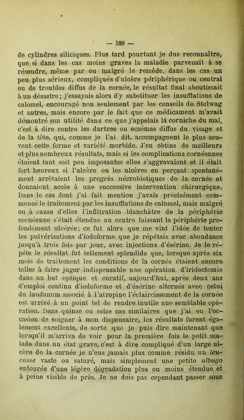 de cylindres siliciques. Plus tard pourtant je dus reconnaître, que si dans les cas moins graves la maladie parvenait à se résoudre, même par ou malgré le remède, dans les cas un peu plus sérieux, compliqués d’ulcère périphérique ou central ou de troubles diffus de la cornée, le résultat final aboutissait à un désastre; j’essayais alors d’y substituer les insufflations de calomel, encouragé non seulement par les conseils de Stelwag et autres, mais encore par le fait que ce médicament m’avait démontré son utilité dans ce que j’appelais là corniche du mal, c’est à dire contre les dartres ou eczémas diffus du visage et de la tête, qui, comme je l’ai dit, accompagnent le plus sou- vent cette forme et variété morbide. J’en obtins de meilleurs et plus nombreux résultats, mais si les complications cornéennes étaient tant soit peu imposantes elles s’aggravaient et il était fort heureux si l’ulcère ou les ulcères en perçant spontané- ment arrêtaient les progrès nécrobiotiques de la cornée et donnaient accès à une successive intervention chirurgique. Dans le cas dont j’ai fait mention j’avais précisément com- mencé le traitement par les insufflations de calomel, mais malgré ou à cause d’elles l’infiltration blanchâtre de la périphérie cornéenne s’était étendue au centre laissant la périphérie pro- fondément ulcérée; ce fut alors que me vint l’idée de tenter les pulvérisations d’iodoforme que je répétais avec abondance jusqu’à trois fois par jour, avec injections d’ésérine. Je le ré- pété le résultat fut tellement splendide que, lorsque après six mois de traitement les conditions de la cornée étaient encore telles à faire juger indispensable une opération d’iridectomie dans un but optique et curatif, aujourd’hui, après deux ans d’emploi continu d’iodoforme et d’ésérine alternés avec celui du laudanum associé à l’atropine l’éclaircissement de la cornée est arrivé à un point tel de rendre inutile une semblable opé- ration. Dans quinze ou seize cas similaires que j’ai eu l’oc- casion de soigner à mon dispensaire, les résultats furent éga- lement excellents, de sorte que je puis dire maintenant que lorsqu’il m’arriva de voir pour la première fois le petit ma- lade dans un état grave, c’est à dire compliqué d’un large ul- cère de la cornée je n’eus jamais plus comme résidu un leu- come vaste ou saturé, mais simplement une petite albugo entourée d’une légère dégradation plus ou moins étendue et à peine visible de près. Je ne dois pas cependant passer sous