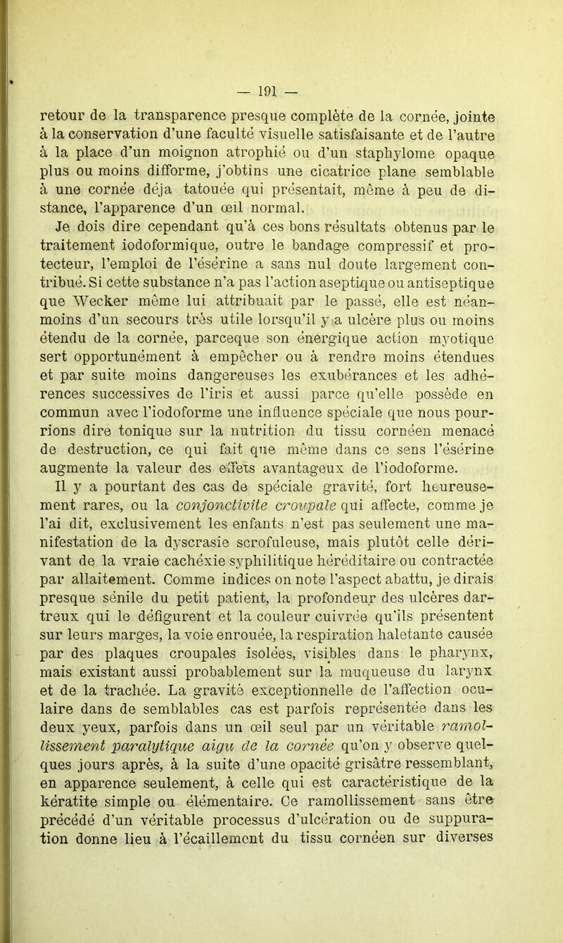 retour de la transparence presque complète de la cornée, jointe à la conservation d’une faculté visuelle satisfaisante et de l’autre à la place d’un moignon atrophié ou d’un staphylome opaque plus ou moins difforme, j'obtins une cicatrice plane semblable à une cornée déjà tatouée qui présentait, même à peu de di- stance, l’apparence d’un œil normal. Je dois dire cependant qu’à ces bons résultats obtenus par le traitement iodoformique, outre le bandage compressif et pro- tecteur, l’emploi de l’ésërine a sans nul doute largement con- tribué. Si cette substance n’a pas l’action aseptique ou antiseptique que Wecker meme lui attribuait par le passé, elle est néan- moins d’un secours très utile lorsqu’il y a ulcère plus ou moins étendu de la cornée, parceque son énergique action myotique sert opportunément à empêcher ou à rendre moins étendues et par suite moins dangereuses les exubérances et les adhé- rences successives de l’iris et aussi parce qu’elle possède en commun avec l’iodoforme une influence spéciale que nous pour- rions dire tonique sur la nutrition du tissu cornéen menacé de destruction, ce qui fait que même dans ce sens l’ésërine augmente la valeur des effets avantageux de l’iodoforme. Il y a pourtant des cas de spéciale gravité, fort heureuse- ment rares, ou la conjonctivite croupale qui affecte, comme je l’ai dit, exclusivement les enfants n’est pas seulement une ma- nifestation de la dyscrasie scrofuleuse, mais plutôt celle déri- vant de la vraie cachéxie syphilitique héréditaire ou contractée par allaitement. Comme indices on note l’aspect abattu, je dirais presque sénile du petit patient, la profondeur des ulcères dar- treux qui le défigurent et la couleur cuivrée qu’ils présentent sur leurs marges, la voie enrouée, la respiration haletante causée par des plaques croupales isolées, visibles dans le pharynx, mais existant aussi probablement sur la muqueuse du larynx et de la trachée. La gravité exceptionnelle de l’affection ocu- laire dans de semblables cas est parfois représentée dans les deux yeux, parfois dans un œil seul par un véritable ramol- lissement paralytique aigu de la cornée qu’on y observe quel- ques jours après, à la suite d’une opacité grisâtre ressemblant, en apparence seulement, à celle qui est caractéristique de la kératite simple ou élémentaire. Ce ramollissement sans être précédé d’un véritable processus d’ulcération ou de suppura- tion donne lieu à l’écaillemcnt du tissu cornéen sur diverses