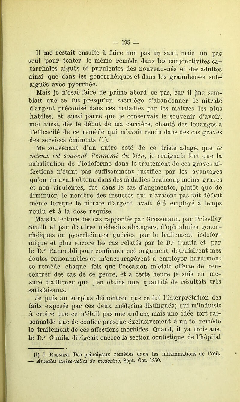 Il me restait ensuite à faire non pas uij. saut, mais un pas seul pour tenter le même remède dans les conjonctivites ca- tarrhales aiguës et purulentes des nouveau-nés et des adultes ainsi que dans les gonorrhéiques et dans les granuleuses sub- aiguës avec pyorrhée. Mais je n’osai faire de prime abord ce pas, car il fme sem- blait que ce fut presqu’un sacrilège d’abandonner le nitrate d’argent préconisé dans ces maladies par les maitres les plus habiles, et aussi parce que je conservais le souvenir d’avoir, moi aussi, dès le début de ma carrière, chanté des louanges à l'efficacité de ce remède qui m’avait rendu dans des cas graves des services éminents (1). Me souvenant d’un autre coté de ce triste adage, que le mieux est souvent l’ennemi du bien, je craignais fort que la substitution de l’iodoforme dans le traitement de ces graves af- fections n’étant pas suffisamment justifiée par les avantages qu’on en avait obtenu dans des maladies beaucoup moins graves et non virulentes, fut dans le cas d’augmenter, plutôt que de diminuer, le nombre des insuccès qui n’avaient pas fait défaut même lorsque le nitrate d’argent avait été employé à temps voulu et à la dose requise. Mais la lecture des cas rapportés par Grossmann, par Priestley Smith et par d’autres médecins étrangers, d’ophtalmies gonor- rhéiques ou pyorrhéiques guéries par le traitement iodofor- mique et plus encore les cas relatés par le D.r Guaita et par le D.r Rampoldi pour confirmer cet argument, détruisirent mes doutes raisonnables et m’encouragèrent à employer hardiment ce remède chaque fois que l’occasion m’était offerte de ren- contrer des cas de ce genre, et à cette heure je suis en me- sure d’affirmer que j’en obtins une quantité de résultats très satisfaisants. Je puis au surplus déinontrer que ce fut l’interprétation des faits exposés par ces deux médecins distingués ; qui m’induisit à croire que ce n’était pas une audace, mais une idée fort rai- sonnable que de confier presque éxclusivement à un tel remède le traitement de ces affections morbides. Quand, il ya trois ans, le D.r Guaita dirigeait encore la section oculistique de l’hôpital (1) J. Rosmini. Des principaux remèdes dans les inflammations de l’œil. — Annales universelles de médecine, Sept. Oct. 1870.