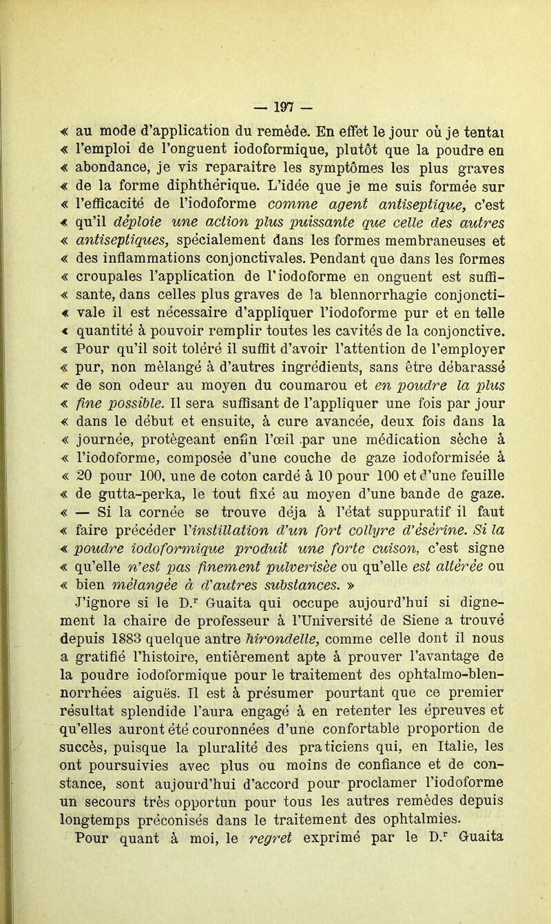 « au mode d’application du remède. En effet le jour où je tentai « l’emploi de l’onguent iodoformique, plutôt que la poudre en « abondance, je vis reparaître les symptômes les plus graves « de la forme diphthérique. L’idée que je me suis formée sur « l’efficacité de l’iodoforme comme agent antiseptique, c’est « qu’il déploie une action plus puissante que celle des autres « antiseptiques, spécialement dans les formes membraneuses et « des inflammations conjonctivales. Pendant que dans les formes « croupales l’application de l’iodoforme en onguent est suffi- « santé, dans celles plus graves de la blennorrhagie conjoncti- « vale il est nécessaire d’appliquer l’iodoforme pur et en telle < quantité à pouvoir remplir toutes les cavités de la conjonctive. « Pour qu’il soit toléré il suffit d’avoir l’attention de l’employer « pur, non mélangé à d’autres ingrédients, sans être débarassé «• de son odeur au moyen du coumarou et en poudre la plus « fine possible. Il sera suffisant de l’appliquer une fois par jour « dans le début et ensuite, à cure avancée, deux fois dans la « journée, protégeant enfin l’œil par une médication sèche à « l’iodoforme, composée d’une couche de gaze iodoformisée à « 20 pour 100, une de coton cardé à 10 pour 100 et d’une feuille « de gutta-perka, le tout fixé au moyen d’une bande de gaze. « — Si la cornée se trouve déjà à l’état suppuratif il faut « faire précéder Y instillation d’un fort collyre d’ésèrine. Si la « poudre iodoformique produit une forte cuison, c’est signe « qu’elle n’est pas finement pulvérisée ou qu’elle est altérée ou « bien mélangée à d’autres substances. » J’ignore si le D.r Guaita qui occupe aujourd’hui si digne- ment la chaire de professeur à l’Université de Siene a trouvé depuis 1883 quelque antre hirondelle, comme celle dont il nous a gratifié l’histoire, entièrement apte à prouver l’avantage de la poudre iodoformique pour le traitement des ophtalmo-blen- norrhëes aiguës. U est à présumer pourtant que ce premier résultat splendide l’aura engagé à en retenter les épreuves et qu’elles auront été couronnées d’une confortable proportion de succès, puisque la pluralité des praticiens qui, en Italie, les ont poursuivies avec plus ou moins de confiance et de con- stance, sont aujourd’hui d’accord pour proclamer l’iodoforme un secours très opportun pour tous les autres remèdes depuis longtemps préconisés dans le traitement des ophtalmies. Pour quant à moi, le regret exprimé par le D.r Guaita