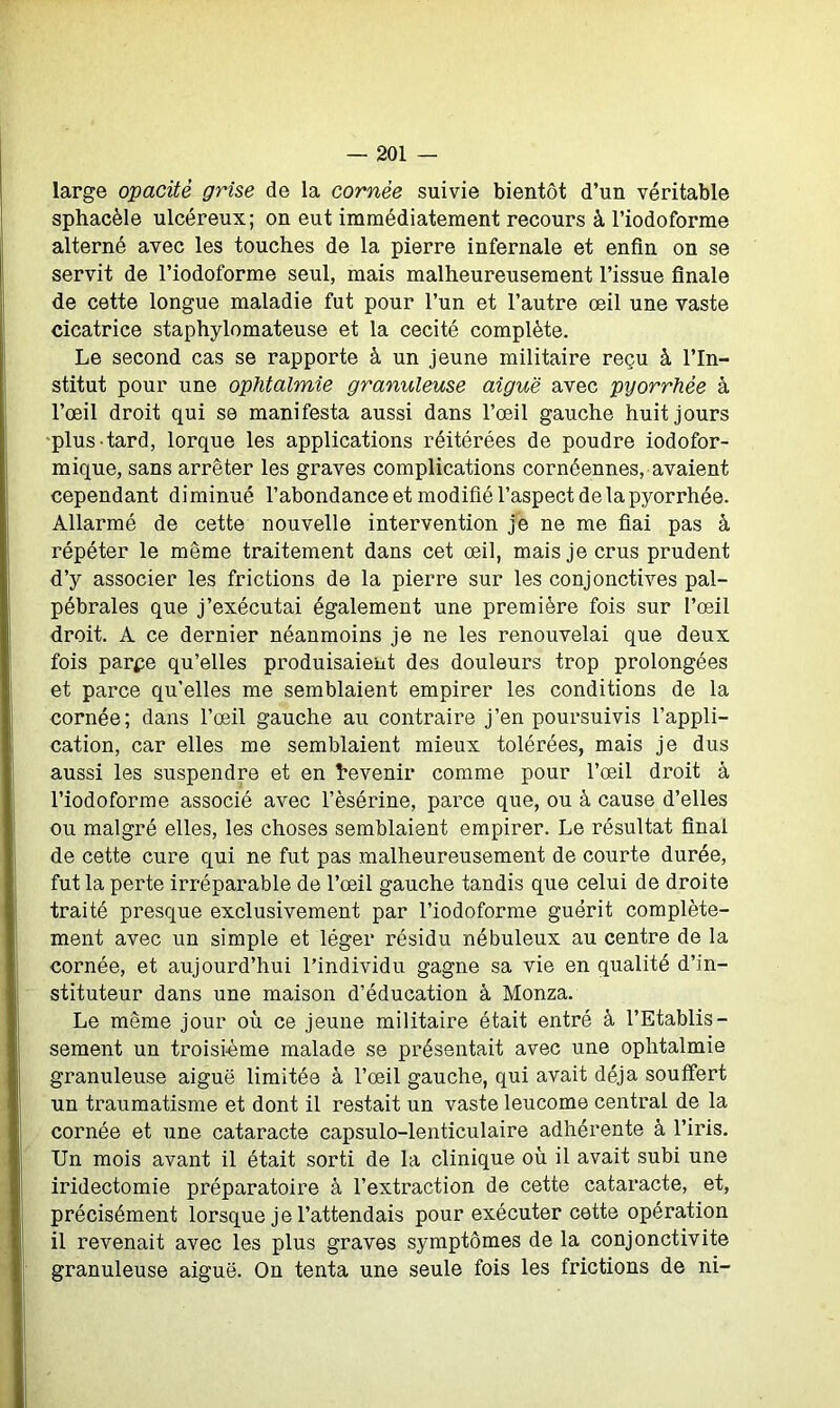 large opacité grise de la cornée suivie bientôt d’un véritable sphacèle ulcéreux; on eut immédiatement recours à l’iodoforme alterné avec les touches de la pierre infernale et enfin on se servit de l’iodoforme seul, mais malheureusement l’issue finale de cette longue maladie fut pour l’un et l’autre œil une vaste cicatrice staphylomateuse et la cécité complète. Le second cas se rapporte à un jeune militaire reçu à l’In- stitut pour une ophtalmie granuleuse aiguë avec pyorrhée à l’œil droit qui se manifesta aussi dans l’œil gauche huit jours plus tard, lorque les applications réitérées de poudre iodofor- mique, sans arrêter les graves complications cornéennes, avaient cependant diminué l’abondance et modifié l’aspect de la pyorrhée. Allarmé de cette nouvelle intervention je ne me fiai pas à répéter le même traitement dans cet œil, mais je crus prudent d’y associer les frictions de la pierre sur les conjonctives pal- pébrales que j’exécutai également une première fois sur l’œil droit. A ce dernier néanmoins je ne les renouvelai que deux fois parpe qu’elles produisaient des douleurs trop prolongées et parce quelles me semblaient empirer les conditions de la cornée; dans l’œil gauche au contraire j’en poursuivis l’appli- cation, car elles me semblaient mieux tolérées, mais je dus aussi les suspendre et en devenir comme pour l’œil droit à l’iodoforme associé avec l’èsérine, parce que, ou à cause d’elles ou malgré elles, les choses semblaient empirer. Le résultat final de cette cure qui ne fut pas malheureusement de courte durée, fut la perte irréparable de l’œil gauche tandis que celui de droite traité presque exclusivement par l’iodoforme guérit complète- ment avec un simple et léger résidu nébuleux au centre de la cornée, et aujourd’hui l’individu gagne sa vie en qualité d’in- stituteur dans une maison d’éducation à Monza. Le même jour où ce jeune militaire était entré à l’Etablis- sement un troisième malade se présentait avec une ophtalmie granuleuse aiguë limitée à l’œil gauche, qui avait déjà souffert un traumatisme et dont il restait un vaste leucome central de la cornée et une cataracte capsulo-lenticulaire adhérente à l’iris. Un mois avant il était sorti de la clinique où il avait subi une iridectomie préparatoire à l’extraction de cette cataracte, et, précisément lorsque je l’attendais pour exécuter cette opération il revenait avec les plus graves symptômes de la conjonctivite granuleuse aiguë. On tenta une seule fois les frictions de ni-