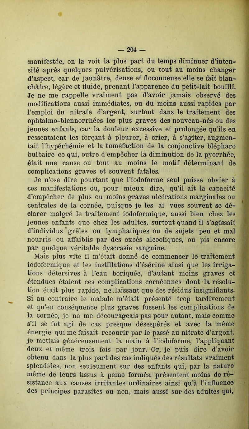 manifestée, on la voit la plus part du temps diminuer d’inten- sité après quelques pulvérisations, ou tout au moins changer d’aspect, car de jaunâtre, dense et floconneuse elle se fait blan- châtre, légère et fluide, prenant l’apparence du petit-lait bouilli. Je ne me rappelle vraiment pas d’avoir jamais observé des modifications aussi immédiates, ou du moins aussi rapides par l’emploi du nitrate d’argent, surtout dans le traitement des ophtalmo-blennorrhées les plus graves des nouveau-nés ou des jeunes enfants, car la douleur excessive et prolongée qu’ils en ressentaient les forçant à pleurer, à crier, à s’agiter, augmen- tait l’hypérhémie et la tuméfaction de la conjonctive blëpharo bulbaire ce qui, outre d’empêcher la diminution de la pyorrhée, était une cause ou tout au moins le motif déterminant de complications graves et souvent fatales. Je n’ose dire pourtant que l’iodoforme seul puisse obvier à ces manifestations ou, pour mieux dire, qu’il ait la capacité d’empêcher de plus ou moins graves ulcérations marginales ou centrales de la cornée, puisque je les ai vues sauvent se dé- clarer malgré le traitement iodoformique, aussi bien chez les jeunes enfants que chez les adultes, surtout quand il s’agissait d’individus‘grêles ou lymphatiques ou de sujets peu et mal nourris ou affaiblis par des excès alcooliques, ou pis encore par quelque véritable dyscrasie sanguine. Mais plus vite il m’était donné de commencer le traitement iodoformique et les instillations d’ésérine ainsi que les irriga- tions détersives à l’eau boriquée, d’autant moins graves et étendues étaient ces complications cornéennes dont la résolu- tion était plus rapide, ne.laissant que des résidus insignifiants. Si au contraire le malade m’était présenté trop tardivement et qu’en conséquence plus graves fussent les complications de la cornée, je ne me décourageais pas pour autant, mais comme s’il se fut agi de cas presque désespérés et avec la même énergie qui me faisait recourir par le passé au nitrate d’argent, je mettais généreusement la main à l’iodoforme, l’appliquant deux et même trois fois par jour. Or, je puis dire d’avoir obtenu dans la plus part des cas indiqués des résultats vraiment splendides, non seuleument sur des enfants qui, par la nature même de leurs tissus à peine formés, présentent moins de ré- sistance aux causes irritantes ordinaires ainsi qu’à l’influence des principes parasites ou non, mais aussi sur des adultes qui.