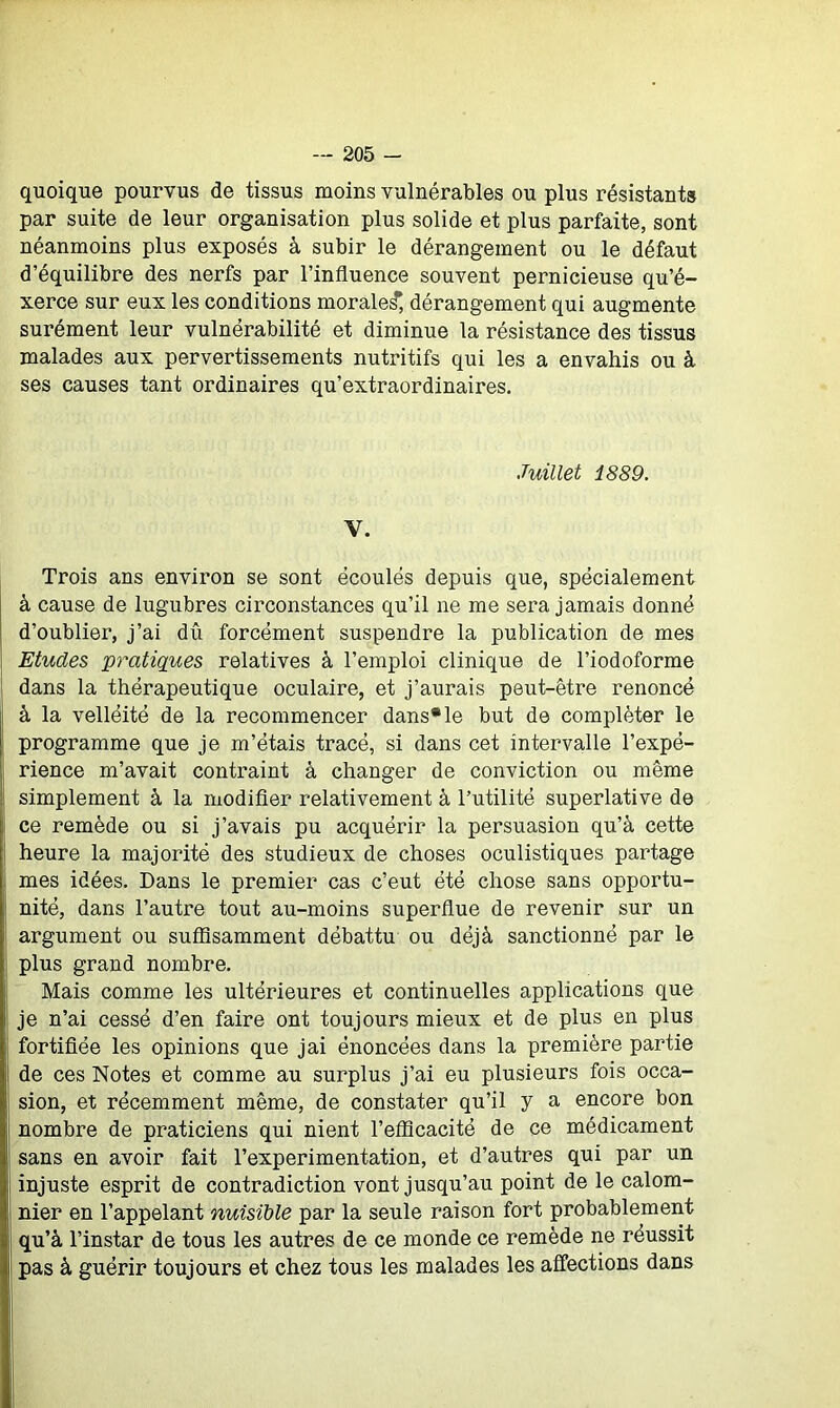 quoique pourvus de tissus moins vulnérables ou plus résistants par suite de leur organisation plus solide et plus parfaite, sont néanmoins plus exposés à subir le dérangement ou le défaut d’équilibre des nerfs par l’influence souvent pernicieuse qu’é- xerce sur eux les conditions morale^, dérangement qui augmente surément leur vulnérabilité et diminue la résistance des tissus malades aux pervertissements nutritifs qui les a envahis ou à ses causes tant ordinaires qu’extraordinaires. Juillet 1889. Y. Trois ans environ se sont écoulés depuis que, spécialement à cause de lugubres circonstances qu’il ne me sera jamais donné d’oublier, j’ai dû forcément suspendre la publication de mes Etudes pratiques relatives à l’emploi clinique de l’iodoforme dans la thérapeutique oculaire, et j’aurais peut-être renoncé à la velléité de la recommencer dans* le but de compléter le programme que je m’étais tracé, si dans cet intervalle l’expé- rience m’avait contraint à changer de conviction ou même simplement à la modifier relativement à l’utilité superlative de ce remède ou si j’avais pu acquérir la persuasion qu’à cette heure la majorité des studieux de choses oculistiques partage mes idées. Dans le premier cas c’eut été chose sans opportu- nité, dans l’autre tout au-moins superflue de revenir sur un argument ou suffisamment débattu ou déjà sanctionné par le plus grand nombre. Mais comme les ultérieures et continuelles applications que je n’ai cessé d’en faire ont toujours mieux et de plus en plus fortifiée les opinions que jai énoncées dans la première partie de ces Notes et comme au surplus j’ai eu plusieurs fois occa- sion, et récemment même, de constater qu’il y a encore bon nombre de praticiens qui nient l’efficacité de ce médicament sans en avoir fait l’experimentation, et d’autres qui par un injuste esprit de contradiction vont jusqu’au point de le calom- nier en l’appelant nuisible par la seule raison fort probablement qu’à l’instar de tous les autres de ce monde ce remède ne réussit pas à guérir toujours et chez tous les malades les affections dans