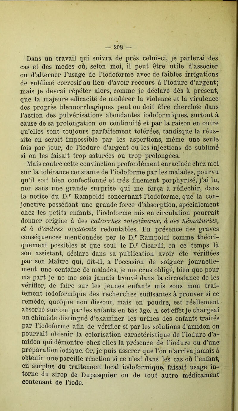 Dans un travail qui suivra de près celui-ci, je parlerai des cas et des modes où, selon moi, il peut être utile d’associer ou d’alterner l’usage de l’iodoforme avec de faibles irrigations de sublimé corrosif au lieu d’avoir recours à l’iodure d'argent; mais je devrai répéter alors, comme je déclare dès à présent, que la majeure efficacité de modérer la violence et la virulence des progrès blennorrhagiques peut ou doit être cherchée dans l’action des pulvérisations abondantes iodoformiques, surtout à cause de sa prolongation ou continuité et par la raison en outre qu’elles sont toujours parfaitement tolérées, tandisque la réus- site en serait impossible par les aspertions, même une seule fois par jour, de l’iodure d’argent ou les injections de sublimé si on les faisait trop saturées ou trop prolongées. Mais contre cette convinction profondément enracinée chez moi sur la tolérance constante de l’iodoforme par les malades, pourvu qu’il soit bien confectionné et très finement porphyrisé, j’ai lu, non sans une grande surprise qui me força à réfléchir, dans la notice du D.r Rampoldi concernant l’iodoforme, que la con- jonctive possédant une grande force d’absorption, spécialement chez les petits enfants, l’iodoforme mis en circulation pourrait donner origine à des catarrhes intestinaux, à des hématuries, et à d’autres accidents redoutables. En présence des graves conséquences mentionnées per le D.r Rampoldi comme théori- quement possibles et que seul le D.r Cicardi, en ce temps là son assistant, déclare dans sa publication avoir été vérifiées par son Maître qui, dit-il, a l’occasion de soigner journelle- ment une centaine de malades, je me crus obligé, bien que pour ma part je ne me sois jamais trouvé dans la circostance de les vérifier, de faire sur les jeunes enfants mis sous mon trai- tement iodoformique des recherches suffisantes à prouver si ce remède, quoique non dissout, mais en poudre, est réellement absorbé surtout par les enfants en bas âge. A cet effet je chargeai un chimiste distingué d’examiner les urines des enfants traités par l’iodoforme afin de vérifier si par les solutions d’amidon on pourrait obtenir la colorisation caractéristique de l’iodure d’a- midon qui démontre chez elles la présence de l’iodure ou d’une préparation iodique. Or, je puis assérer que l’on n’arriva jamais à obtenir une pareille réaction si ce n’est dans lés cas où l’enfant, en surplus du traitement local iodoformique, faisait usage in- terne du sirop de Dupasquier ou de tout autre médicament contenant de l’iode.