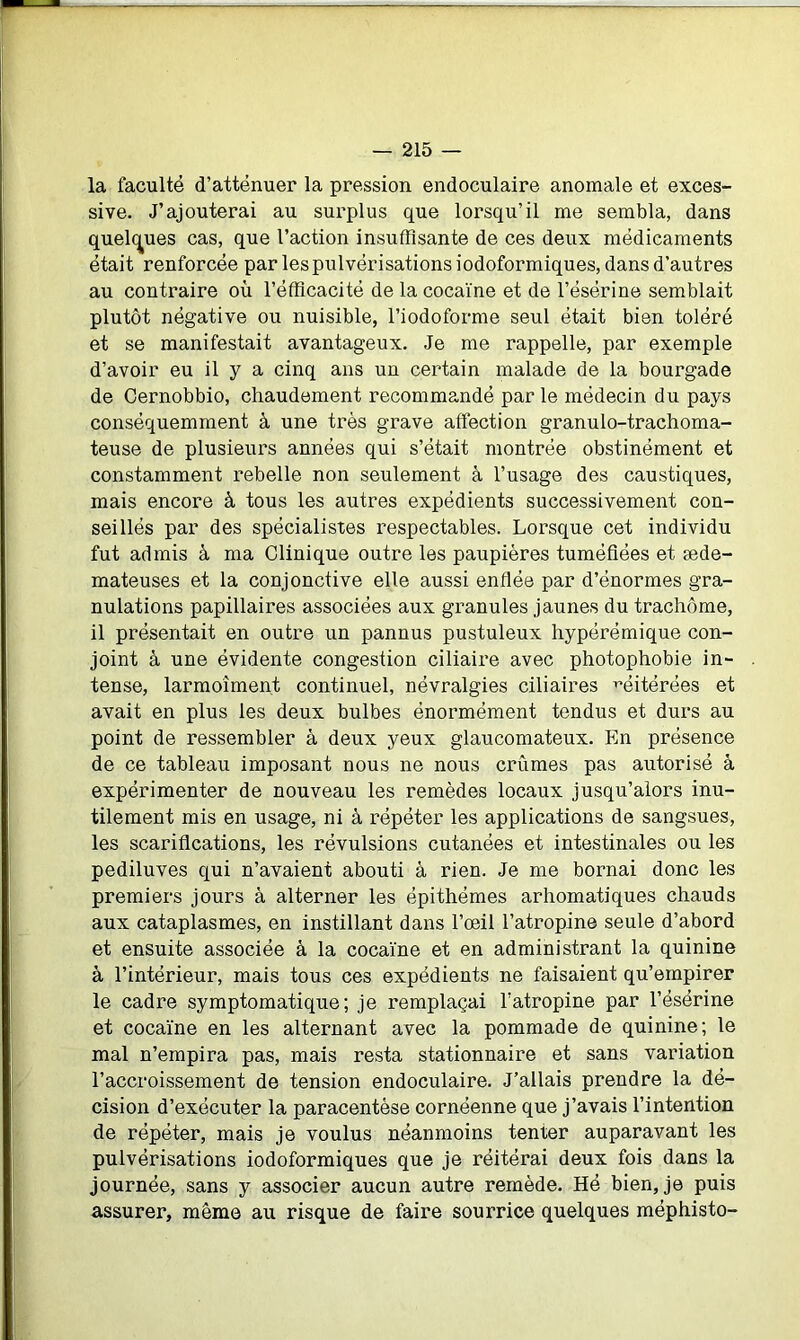 la faculté d’atténuer la pression endoculaire anomale et exces- sive. J’ajouterai au surplus que lorsqu’il me sembla, dans quelques cas, que l’action insuffisante de ces deux médicaments était renforcée par les pulvérisations iodoformiques, dans d’autres au contraire où l’éfficacité de la cocaïne et de l’ésérine semblait plutôt négative ou nuisible, l’iodoforme seul était bien toléré et se manifestait avantageux. Je me rappelle, par exemple d’avoir eu il y a cinq ans un certain malade de la bourgade de Cernobbio, chaudement recommandé par le médecin du pays conséquemment à une très grave affection granulo-trachoma- teuse de plusieurs années qui s’était montrée obstinément et constamment rebelle non seulement à l’usage des caustiques, mais encore à tous les autres expédients successivement con- seillés par des spécialistes respectables. Lorsque cet individu fut admis à ma Clinique outre les paupières tuméfiées et æde- mateuses et la conjonctive elle aussi enflée par d’énormes gra- nulations papillaires associées aux granules jaunes du trachome, il présentait en outre un pannus pustuleux hypérémique con- joint à une évidente congestion ciliaire avec photophobie in- tense, larmoîmen.t continuel, névralgies ciliaires réitérées et avait en plus les deux bulbes énormément tendus et durs au point de ressembler à deux yeux glaucomateux. En présence de ce tableau imposant nous ne nous crûmes pas autorisé à expérimenter de nouveau les remèdes locaux jusqu’alors inu- tilement mis en usage, ni à répéter les applications de sangsues, les scarifications, les révulsions cutanées et intestinales ou les pediluves qui n’avaient abouti à rien. Je me bornai donc les premiers jours à alterner les épithémes arhomatiques chauds aux cataplasmes, en instillant dans l’œil l’atropine seule d’abord et ensuite associée à la cocaïne et en administrant la quinine à l’intérieur, mais tous ces expédients ne faisaient qu’empirer le cadre symptomatique; je remplaçai l’atropine par l’ésérine et cocaïne en les alternant avec la pommade de quinine; le mal n’empira pas, mais resta stationnaire et sans variation l’accroissement de tension endoculaire. J’allais prendre la dé- cision d’exécuter la paracentèse cornéenne que j’avais l’intention de répéter, mais je voulus néanmoins tenter auparavant les pulvérisations iodoformiques que je réitérai deux fois dans la journée, sans y associer aucun autre remède. Hé bien, je puis assurer, même au risque de faire sourrice quelques méphisto-