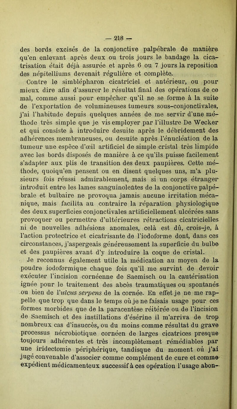 des bords excisés de la conjonctive palpébrale de manière qu’en enlevant après deux ou trois jours le bandage la cica- trisation était déjà assuiœe et après 6 ou 7 jours la reposition des népitelliums devenait régulière et complète. Contre le simblépharon cicatriciel et antérieur, ou pour mieux dire afin d’assurer le résultat final des opérations de ce mal, comme aussi pour empêcher qu’il ne se forme à la suite de l’exportation de volumineuses tumeurs sous-conjonctivales, j’ai l’habitude depuis quelques années de me servir d’une mé- thode très simple que je vis employer par l’illustre De Wecker et qui consiste à introduire desuite après le débridement des adhérences membraneuses, ou desuite après l’énucléation de la tumeur une espece d’œil artificiel de simple cristal très limpide avec les bords disposés de manière à ce qu’ils puisse facilement s’adapter aux plis de transition des deux paupières. Cette mé- thode, quoiqu’on pensent ou en disent quelques uns, m’a plu- sieurs fois réussi admirablement, mais si un corps étranger introduit entre les lames sanguinolentes de la conjonctive palpé- brale et bulbaire ne provoqua jamais aucune irritation méca- nique, mais facilita au contraire la réparation physiologique des deux superficies conjonctivales artificiellement ulcérées sans provoquer ou permettre d’ultérieures rétractions cicatricielles ni de nouvelles adhésions anomales, cela est dû, crois-je, à l’action protectrice et cicatrisante de l’iodoforme dont, dans ces circonstances, j’aspergeais généreusement la superficie du bulbe et des paupières avant d’y introduire la coque de cristal. Je reconnus également utile la médication au moyen de la poudre iodoformique chaque fois qu’il me survint de devoir exécuter l’incision cornéenne de Saemisch ou la cautérisation ignée pour le traitement des abcès traumatiques ou spontanés ou bien de Yulcus serpens de la cornée. En effet je ne me rap- pelle que trop que dans le temps où je ne faisais usage pour ces formes morbides que de la paracentèse réitérée ou de l’incision de Saemisch et des instillations d’ésérine il m’arriva de trop nombreux cas d’insuccès, ou du moins comme résultat du grave processus nécrobiotique cornéen de larges cicatrices presque toujours adhérentes et très incomplètement rémédiables par une iridectomie périphérique, tandisque du moment où j’ai jugé convenable d’associer comme complément de cure et comme expédient médicamenteux successif à ces opération l’usage abon—