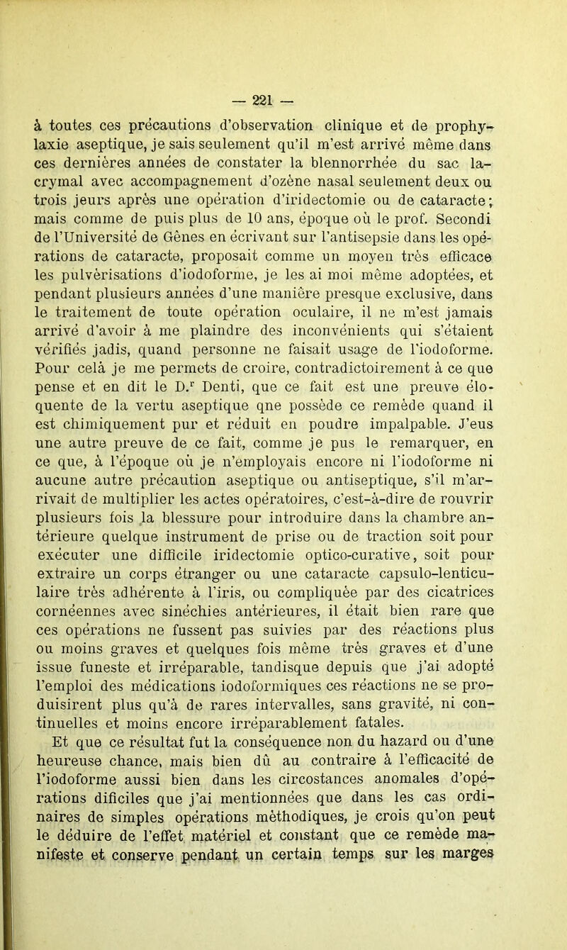 à toutes ces précautions d’observation clinique et de prophy- laxie aseptique, je sais seulement qu’il m’est arrivé même dans ces dernières années de constater la blennorrhée du sac la- crymal avec accompagnement d’ozène nasal seulement deux ou trois jeurs après une opération d’iridectomie ou de cataracte; mais comme de puis plus de 10 ans, époque où le prof. Secondi de l’Université de Gènes en écrivant sur l’antisepsie dans les opé- rations de cataracte, proposait comme un moyen très efficace les pulvérisations d’iodoforme, je les ai moi même adoptées, et pendant plusieurs années d’une manière presque exclusive, dans le traitement de toute opération oculaire, il ne m’est jamais arrivé d’avoir à me plaindre des inconvénients qui s’étaient vérifiés jadis, quand personne ne faisait usage de l'iodoforme. Pour cela je me permets de croire, contradictoirement à ce que pense et en dit le D.r Denti, que ce fait est une preuve élo- quente de la vertu aseptique qne possède ce remède quand il est chimiquement pur et réduit en poudre impalpable. J’eus une autre preuve de ce fait, comme je pus le remarquer, en ce que, à l’époque où je n’employais encore ni l’iodoforme ni aucune autre précaution aseptique ou antiseptique, s’il m’ar- rivait de multiplier les actes opératoires, c’est-à-dire de rouvrir plusieurs fois la blessure pour introduire dans la chambre an- térieure quelque instrument de prise ou de traction soit pour exécuter une difficile iridectomie optico-curative, soit pour extraire un corps étranger ou une cataracte capsulo-lenticu- laire très adhérente à l’iris, ou compliquée par des cicatrices cornéennes avec sinéchies antérieures, il était bien rare que ces opérations ne fussent pas suivies par des réactions plus ou moins graves et quelques fois même très graves et d’une issue funeste et irréparable, tan disque depuis que j’ai adopté l’emploi des médications iodoformiques ces réactions ne se pro- duisirent plus qu’à de rares intervalles, sans gravité, ni con- tinuelles et moins encore irréparablement fatales. Et que ce résultat fut la conséquence non du hazard ou d’une heureuse chance, mais bien dû au contraire à l’efficacité de l’iodoforme aussi bien dans les circostances anomales d’opé- rations dificiles que j’ai mentionnées que dans les cas ordi- naires de simples opérations méthodiques, je crois qu’on peut le déduire de l’effet matériel et constant que ce remède ma- nifeste et conserve pendant un certain temps sur les marges