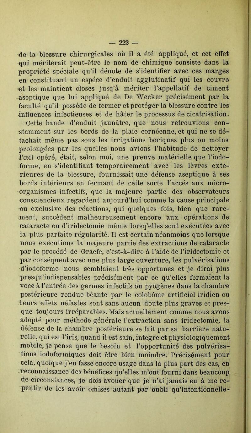 de la blessure chirurgicales où il a été appliqué, et cet effet qui mériterait peut-être le nom de chimique consiste dans la propriété spéciale qu’il dénote de s’identifier avec ces marges en constituant un espèce d’enduit agglutinatif qui les couvre et les maintient closes jusq’à mériter l’appellatif de ciment aseptique que lui appliqué de De Wecker précisément par la faculté qu’il possède de fermer et protéger la blessure contre les •influences infectieuses et de hâter le processus de cicatrisation. Cette bande d’enduit jaunâtre, que nous retrouvions con- stamment sur les bords de la plaie cornéenne, et qui ne se dé- tachait même pas sous les irrigations boriques plus ou moins prolongées par les quelles nous avions l’habitude de nettoyer l’œil opéré, était, selon moi, une preuve matérielle que l’iodo- forme, en s’identifiant temporairement avec les lèvres exté- rieures de la blessure, fournissait une défense aseptique à ses bords intérieurs en fermant de cette sorte l’accès aux micro- organismes infectifs, que la majeure partie des observateurs consciencieux regardent aujourd’hui comme la cause principale ou exclusive des réactions, qui quelques fois, bien que rare- ment, succèdent malheureusement encore aux opérations de cataracte ou d’iridectomie même lorsq’elles sont exécutées avec la plus parfaite régularité. Il est certain néanmoins que lorsque nous exécutions la majeure partie des extractions de cataracte par le procédé de Graefe, c’est-à-dire à l’aide de l’iridectomie et par conséquent avec une plus large ouverture, les pulvérisations d’iodoforme nous semblaient très opportunes et je dirai plus presqu’indispensables précisément par ce qu’elles fermaient la voce à l’entrée des germes infectifs ou pyogènes dans la chambre postérieure rendue béante par le colobôme artificiel iridien ou leurs effets néfastes sont sans aucun doute plus graves et pres- que toujours irréparables. Mais actuellement comme nous avons adopté pour méthode générale l’extraction sans iridectomie, la défense de la chambre postérieure se fait par sa barrière natu- relle, qui est l’iris, quand il est sain, intégré et physiologiquement mobile, je pense que le besoin et l’opportunité des pulvérisa- tions iodoformiques doit être bien moindre. Précisément pour cela, quoique j’en fasse encore usage dans la plus part des cas, en reconnaissance des bénéfices qu’elles m’ont fourni dans beaucoup de circonstances, je dois avouer que je n’ai jamais eu à me re- pentir de les avoir omises autant par oubli qu’intentionnelle-