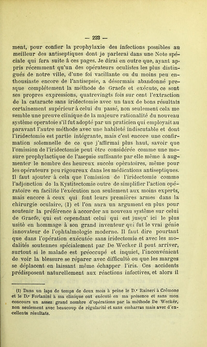 ment, pour confier la prophylaxie des infections possibles au meilleur des antiseptiques dont je parlerai dans une Note spé- ciale qui fera suite â ces pages. Je dirai en outre que, ayant ap- pris récemment qu’un des opérateurs oculistes les plus distin- gués de notre ville, d’une foi vacillante ou du moins peu en- thousiaste encore de l’antisepsie, a désormais abandonné pre- sque complètement la méthode de Graefe et exécute, ce sont ses propres expressions, quatrevingts fois sur cent l’extraction de la cataracte sans iridectomie avec un taux de bons résultats certainement supérieur à celui du passé, non seulement cela me semble une preuve clinique de la majeure rationalité du nouveau système operatoie s’il fut adopté par un praticien qui employait au paravant l’autre méthode avec une habileté indiscutable et dont l’iridectomie est partie intégrante, mais c’est encore une confir- mation solemnelle de ce que j’affirmai plus haut, savoir que l’omission de l’iridectomie peut être considérée comme une me- sure prophylactique de l’asepsie suffisante par elle même à aug- menter le nombre des heureux succès opératoires, même pour les opérateurs peu rigoureux dans les médications antiseptiques. Il faut ajouter â cela que l’omission de l’iridectomie comme l’adjonction de la Kystitectomie outre de simplifier l’action opé- ratoire en facilite l’exécution non seulement aux moins experts, mais encore à ceux qui font leurs premières armes dans la chirurgie oculaire, (1) et l’on aura un argument en plus pour soutenir la préférence à accorder au nouveau système sur celui de Graefe, qui est cependant celui qui est jusqu’ ici le plus usité en hommage à son grand inventeur qui fut le vrai génie innovateur de l’ophtalmologie moderne. Il faut dire pourtant que dans l’opération exécutée sans iridectomie et avec les mo- dalités soutennes spécialement par De Wecker il peut arriver, surtout si le malade est préoccupé et inquiet, l’inconvénient de voir la blessure se réparer avec difficulté ou que les marges se déplacent en laissant même échapper l’iris. Ces accidents prédisposent naturellement aux réactions infectives, et alors il (1) Dans un laps de temps de deux mois à peine le D.r Raineri à Crémone et le D.r Forlanini à ma clinique ont exécuté en ma présence et sans mon concours un assez grand nombre d’opérations par la méthode De Weckér, non seulement avec beaucoup de régularité et sans embarras mais avec d’ex- cellents résultats.