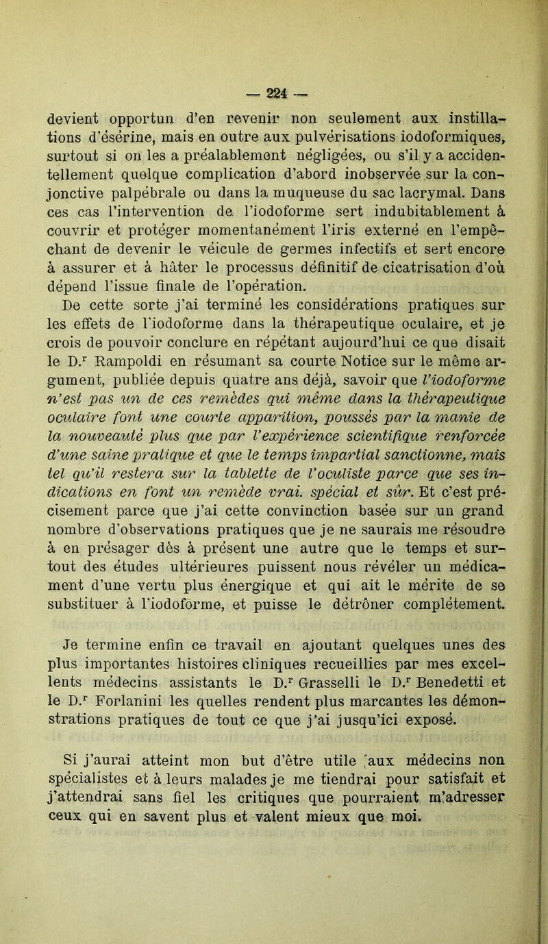 devient opportun d’en revenir non seulement aux instilla- tions d’ésërine, mais en outre aux pulvérisations iodoformiques, surtout si on les a préalablement négligées, ou s’il y a acciden- tellement quelque complication d’abord inobservëe sur la con- jonctive palpébrale ou dans la muqueuse du sac lacrymal. Dans ces cas l’intervention de l’iodoforme sert indubitablement à couvrir et protéger momentanément l’iris externé en l’empê- chant de devenir le véicule de germes infectifs et sert encore à assurer et à hâter le processus définitif de cicatrisation d’où dépend l’issue finale de l’opération. De cette sorte j’ai terminé les considérations pratiques sur les effets de l'iodoforme dans la thérapeutique oculaire, et je crois de pouvoir conclure en répétant aujourd’hui ce que disait le D.r Rampoldi en résumant sa courte Notice sur le même ar- gument, publiée depuis quatre ans déjà, savoir que l’iodoforme n’est pas un de ces remèdes qui même dans la thérapeutique oculaire font une courte apparition, poussés par la manie de la nouveauté plus que par Vexpérience scientifique renforcée d’une saine pratique et que le temps impartial sanctionne, mais tel qu’il restera sur la tablette de l’oculiste parce que ses in- dications en font un remède vrai, spècial et sûr. Et c’est pré- cisément parce que j’ai cette convinction basée sur un grand nombre d’observations pratiques que je ne saurais me résoudre à en présager dès à présent une autre que le temps et sur- tout des études ultérieures puissent nous révéler un médica- ment d’une vertu plus énergique et qui ait le mérite de se substituer à l’iodoforme, et puisse le détrôner complètement. Je termine enfin ce travail en ajoutant quelques unes des plus importantes histoires cliniques recueillies par mes excel- lents médecins assistants le D.r Grasselli le D.r Benedetti et le D.r Forlanini les quelles rendent plus marcantes les démon- strations pratiques de tout ce que j’ai jusqu’ici exposé. Si j’aurai atteint mon but d’être utile iaux médecins non spécialistes et à leurs malades je me tiendrai pour satisfait et j’attendrai sans fiel les critiques que pourraient m’adresser ceux qui en savent plus et valent mieux que moi.