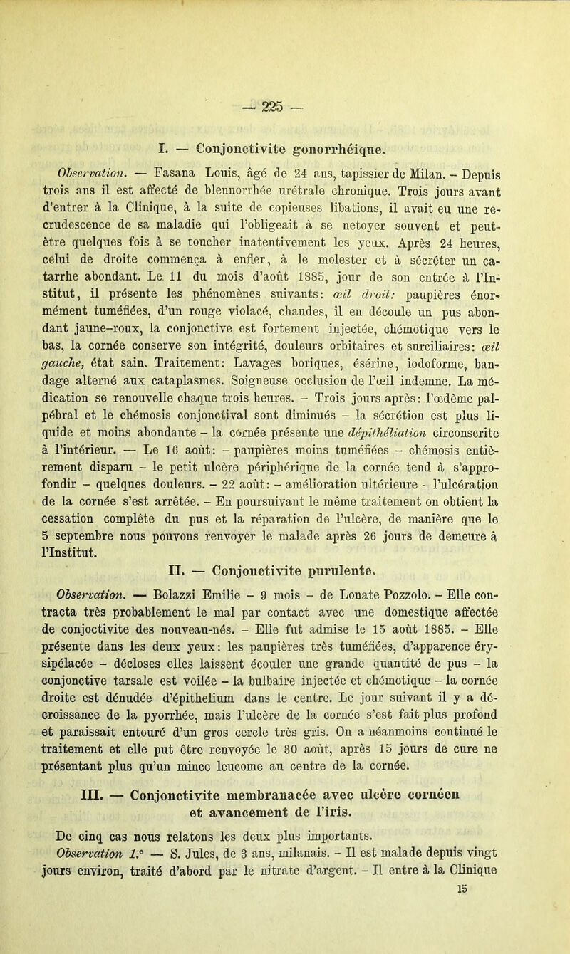 I. — Conjonctivite gonorrhéique. Observation. — Fasana Louis, âgé de 24 ans, tapissier de Milan. - Depuis trois ans il est affecté de blennorrhée urétrale chronique. Trois jours avant d’entrer à la Clinique, à la suite de copieuses libations, il avait eu une re- crudescence de sa maladie qui l’obligeait à se netoyer souvent et peut- être quelques fois à se toucher inatentivement les yeux. Après 24 heures, celui de droite commença à enfler, à le molester et à sécréter un ca- tarrhe abondant. Le 11 du mois d’août 1885, jour de son entrée à l’In- stitut, il présente les phénomènes suivants: œil droit: paupières énor- mément tuméfiées, d’un rouge violacé, chaudes, il en découle un pus abon- dant jaune-roux, la conjonctive est fortement injectée, chémotique vers le bas, la cornée conserve son intégrité, douleurs orbitaires et surciliaires : œil gauche, état sain. Traitement: Lavages boriques, ésérine, iodoforme, ban- dage alterné aux cataplasmes. Soigneuse occlusion de l’œil indemne. La mé- dication se renouvelle chaque trois heures. - Trois jours après: l’œdème pal- pébral et le chémosis conjonctival sont diminués - la sécrétion est plus li- quide et moins abondante - la cornée présente une dépithéliation circonscrite à l’intérieur. — Le 16 août: - paupières moins tuméfiées - chémosis entiè- rement disparu - le petit ulcère périphérique de la cornée tend à s’appro- fondir - quelques douleurs. - 22 août: - amélioration ultérieure - l’ulcération de la cornée s’est arrêtée. - En poursuivant le même traitement on obtient la cessation complète du pus et la réparation de l’ulcère, de manière que le 5 septembre nous pouvons renvoyer le malade après 26 jours de demeure à l’Institut. II. — Conjonctivite purulente. Observation. — Bolazzi Emilie - 9 mois - de Lonate Pozzolo. - Elle con- tracta très probablement le mal par contact avec une domestique affectée de conjoctivite des nouveau-nés. - Elle fut admise le 15 août 1885. - Elle présente dans les deux yeux: les paupières très tuméfiées, d’apparence éry- sipélacée - décloses elles laissent écouler une grande quantité de pus - la conjonctive tarsale est voilée - la bulbaire injectée et chémotique - la cornée droite est dénudée d’épithelium dans le centre. Le jour suivant il y a dé- croissance de la pyorrhée, mais l’ulcère de la cornée s’est fait plus profond et paraissait entouré d’un gros cercle très gris. On a néanmoins continué le traitement et elle put être renvoyée le 30 août, après 15 jours de cure ne présentant plus qu’un mince leucome au centre de la cornée. III. — Conjonctivite membranacée avec ulcère cornéen et avancement de l’iris. De cinq cas nous relatons les deux plus importants. Observation l.e — S. Jules, de 3 ans, milanais. - Il est malade depuis vingt jours environ, traité d’abord par le nitrate d’argent. - Il entre à la Clinique 15