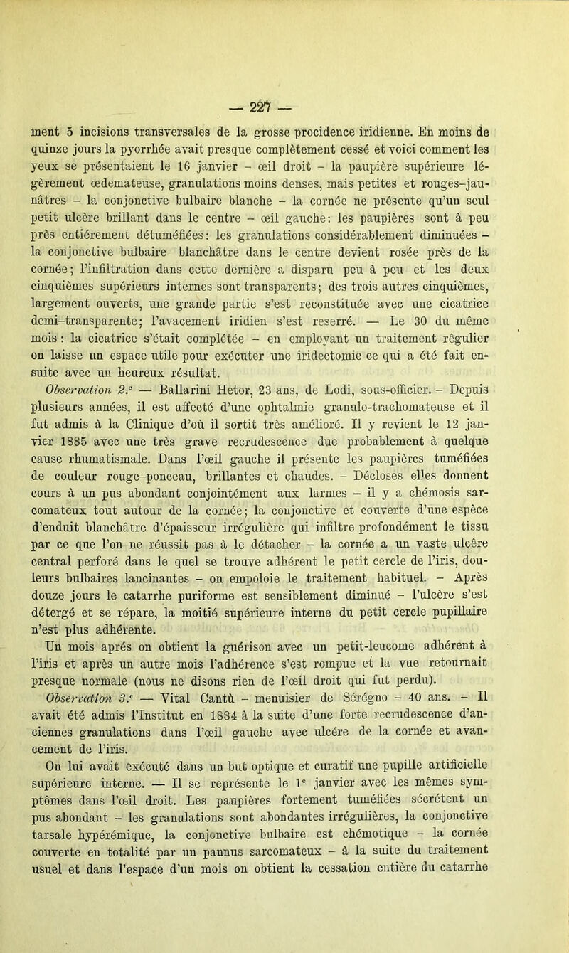 ment 5 incisions transversales de la grosse procidence iridienne. En moins de quinze jours la pyorrhée avait presque complètement cessé et voici comment les yeux se présentaient le 16 janvier - œil droit - la paupière supérieure lé- gèrement œdémateuse, granulations moins denses, mais petites et rouges-jau- nâtres - la conjonctive bulbaire blanche - la cornée ne présente qu’un seul petit ulcère brillant dans le centre - œil gauche: les paupières sont à peu près entièrement détuméfiées : les granulations considérablement diminuées - la conjonctive bulbaire blanchâtre dans le centre devient rosée près de la cornée; l’infiltration dans cette dernière a disparu peu à peu et les deux cinquièmes supérieurs internes sont transparents ; des trois autres cinquièmes, largement ouverts, une grande partie s’est reconstituée avec une cicatrice demi-transparente; l’avacement iridien s’est reserré. — Le 30 du même mois : la cicatrice s’était complétée - en employant un traitement régulier on laisse nn espace utile pour exécuter une iridectomie ce qui a été fait en- suite avec un heureux résultat. Observation 2.“ — Ballarini ïïetor, 23 ans, de Lodi, sous-officier. - Depuis plusieurs années, il est affecté d’une ophtalmie granulo-trachomateuse et il fut admis à la Clinique d’où il sortit très amélioré. Il y revient le 12 jan- vier 1885 avec une très grave recrudescence due probablement à quelque cause rhumatismale. Dans l’œil gauche il présente les paupières tuméfiées de couleur rouge-ponceau, brillantes et chaudes. - Décloses elles donnent cours à un pus abondant conjointément aux larmes - il y a chémosis sar- comateux tout autour de la cornée; la conjonctive et couverte d’une espèce d’enduit blanchâtre d’épaisseur irrégulière qui infiltre profondément le tissu par ce que l’on ne réussit pas à le détacher - la cornée a un vaste ulcère central perforé dans le quel se trouve adhérent le petit cercle de l’iris, dou- leurs bulbaires lancinantes - on empoloie le traitement habituel. - Après douze jours le catarrhe puriforme est sensiblement diminué - l’ulcère s’est détergé et se répare, la moitié supérieure interne du petit cercle pupillaire n’est plus adhérente. Un mois après on obtient la guérison avec un petit-leucome adhérent à l’iris et après un autre mois l’adhérence s’est rompue et la vue retournait presque normale (nous ne disons rien de l’œil droit qui fut perdu). Observation 3.c — Vital Cantù - menuisier de Sérégno - 40 ans. - Il avait été admis l’Institut en 1884 à la suite d’une forte recrudescence d’an- ciennes granulations dans l’œil gauche avec ulcère de la cornée et avan- cement de l’iris. On lui avait exécuté dans un but optique et curatif une pupille artificielle supérieure interne. — Il se représente le 1e janvier avec les mêmes sym- ptômes dans l’œil droit. Les paupières fortement tuméfiées sécrètent un pus abondant - les granulations sont abondantes irrégulières, la conjonctive tarsale hypérémique, la conjonctive bulbaire est chémotique - la cornée couverte en totalité par un pannus sarcomateux - à la suite du traitement usuel et dans l’espace d’un mois on obtient la cessation entière du catarrhe