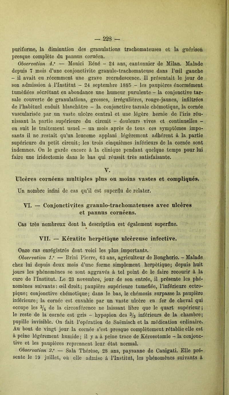 puriforine, la diminution des granulations trachomateuses et la guérison presque complète du pannus coruéen. Observation 4.e — Monici Réné - 24 ans, cantonnier de Milan. Malade depuis 7 mois d’une conjonctivite gramüo-trachomateuse dans l’œil gauche - il avait eu récemment une grave recrudescence. Il présentait le jour de son admission à l’Institut - 24 septembre 1885 - les paupières énormément tuméfiées sécrétant en abondance une humeur purulente - la conjonctive tar- sale couverte de granulations, grosses, irrégulières, rouge-jaunes, infiltrées de l’habituel enduit blanchâtre - la conjonctive tarsale chémotique, la cornée vascularisée par un vaste ulcère central et une légère hernie de l’iris réu- nissant la partie supérieure du circuit - douleurs vives et continuelles - on suit le traitement usuel - un mois après de tous ces symptômes impo- sants il ne restait qu’un leucome applani légèrement adhérent à la partie supérieure du petit circuit; les trois cinquièmes inférieurs de la cornée sont indemnes. On le garde encore à la clinique pendant quelque temps pour lui faire une iridectomie dans le bas qui réussit très satisfaisante. V. Ulcères cornéens multiples plus ou moins vastes et compliqués. Un nombre infini de cas qu’il est superflu de relater. VI. — Conjonctivites granulo-trachomateuses avec ulcères et pannus cornéens. Cas très nombreux dont la description est également superflue. VII. —- Kératite herpétique ulcéreuse infective. Onze cas enrégistrés dont voici les plus importants. Observation 1.' — Brini Pierre, 63 ans, agriculteur de Bongherio. - Malade chez lui depuis deux mois d’une forme simplement herpétique; depuis huit jours les phénomènes se sont aggravés à tel point de le faire recourir à la cure de l’Institut. Le 23 novembre, jour de son entrée, il présente les phé- nomènes suivants : œil droit ; paupière supérieure tuméfiée, l’inférieure ectro- pique; conjonctive chémotique; dans le bas, le chémosis surpasse la paupière inférieure; la cornée est envahie par un vaste ulcère en fer de cheval qui occupe les 3/4 de la circonférence ne laissant libre que le quart supérieur; le reste de la cornée est gris - hypopion des 3/g inférieurs de la chambre; pupille invisible. On fait l’opération de Saëmisch et la médication ordinaire. Au bout de vingt jour la cornée s’est presque complètement rétablie elle est à peine légèrement humide ; il y a à peine trace de Kérosotomie - la conjonc- tive et les paupières reprennent leur état normal. Observation 2— Sala Thérèse, 28 ans, paysanne de Canigati. Elle pré- sente le 19 juillet, où elle admise à l’Institut, les phénomènes suivants à