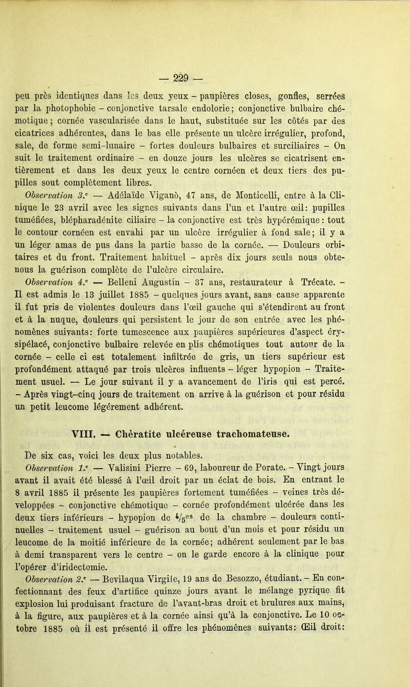 peu près identiques dans les deux yeux - paupières closes, gonfles, serrées par la photophobie - conjonctive tarsale endolorie ; conjonctive bulbaire ché- motique ; cornée vascularisée dans le haut, substituée sur les côtés par des cicatrices adhérentes, dans le bas elle présente un ulcère irrégulier, profond, sale, de forme semi-lunaire - fortes douleurs bulbaires et surciliaires - On suit le traitement ordinaire - en douze jours les ulcères se cicatrisent en- tièrement et dans les deux yeux le centre cornéen et deux tiers des pu- pilles sout complètement libres. Observation 3.c — Adélaïde Viganè, 47 ans, de Monticelli, entre à la Cli- nique le 23 avril avec les signes suivants dans l’un et l’autre œil: pupilles tuméfiées, blépbaradénite ciliaire - la conjonctive est très hypérémique : tout le contour cornéen est envahi par un ulcère irrégulier à fond sale; il y a un léger amas de pus dans la partie basse de la cornée. — Douleurs orbi- taires et du front. Traitement habituel - après dix jours seuls nous obte- nous la guérison complète de l’ulcère circulaire. Observation 4* — Belleni Augustin - 37 ans, restaurateur à Trécate. - Il est admis le 13 juillet 1885 - quelques jours avant, sans cause apparente il fut pris de violentes douleurs dans l’œil gauche qui s’étendirent au front et à la nuque, douleurs qui persistent le jour de son entrée avec les phé- nomènes suivants: forte tumescence aux paupières supérieures d’aspect éry- sipélacé, conjonctive bulbaire relevée en plis chémotiques tout autour de la cornée - celle ci est totalement infiltrée de gris, un tiers supérieur est profondément attaqué par trois ulcères influents - léger hypopion - Traite- ment usuel. — Le jour suivant il y a avancement de l’iris qui est percé. - Après vingt-cinq jours de traitement on arrive à la guérison et pour résidu un petit leucome légèrement adhérent. VIII, — Chèratite ulcéreuse trachomateuse. De six cas, voici les deux plus notables. Observation 1.' — Valisini Pierre - 69, laboureur de Porate. - Vingt jours avant il avait été blessé à l’œil droit par un éclat de bois. En entrant le 8 avril 1885 il présente les paupières fortement tuméfiées - veines très dé- veloppées -- conjonctive chémotique - cornée profondément ulcérée dans les deux tiers inférieurs - hypopion de 4/se3 de la chambre - douleurs conti- nuelles - traitement usuel - guérison au bout d’un mois et pour résidu un leucome de la moitié inférieure de la cornée; adhérent seulement par le bas à demi transparent vers le centre - on le garde encore à la clinique pour l’opérer d’iridectomie. Observation 2.' — Bevilaqua Virgile, 19 ans de Besozzo, étudiant. - En con- fectionnant des feux d’artifice quinze jours avant le mélange pyrique fit explosion lui produisant fracture de l’avant-bras droit et brûlures aux mains, à la figure, aux paupières et à la cornée ainsi qu’à la conjonctive. Le 10 oc- tobre 1885 où il est présenté il offre les phénomènes suivants: (Eil droit: