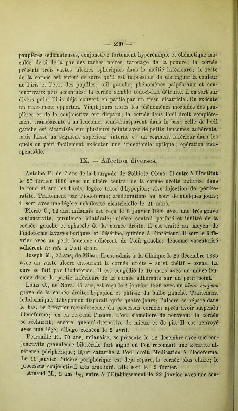 paupières œdémateuses, conjonctive fortement hypérémique et chémotique ma- culée de-ci de-là par des taches noires, tatouage de la poudre; la cornée présente trois vastes ulcères sphériques dans la moitié inférieure; le reste de la cornée est enfoui de sorte qu’il est impossible de distinguer la couleur de l’iris et l’état des pupilles; œil gauche; phénomènes palpébraux et con- jonctivaux plus accentués; la cornée semble tout-à-fait détruite, il en sort sur divers point l’iris déjà couvert en partie par un tissu cicatriciel. On exécute un traitement opportun. Vingt jours après les phénomènes morbides des pau- pières et de la conjonctive ont disparu; la cornée dans l’œil droit complète- ment transparente a un leucome, semi-transparent dans le bas ; celle de l’œil gauche est cicatrisée sur plusieurs points avec de petits leucomes adhérents, mais laisse un segment supérieur interne e un segment inférieur dans les quels on peut facilement exécuter une iridectomie optique ; opération indi- spensable. IX. — Affection diverses. Antoine P. de 7 ans de la bourgade de Solbiate Olona. Il entre à l’Institut le 27 février 1886 avec un ulcère central de la cornée droite infiltrée dans le fond et sur les bords, légère trace d’hypopion; vive injection de périke- ratite. Traitement par l’iodoforme ; améliorations au bout de quelques jours ; il sort avec une légère nébulosité cicatricielle le 21 mars. Pierre C., 12 ans, milanais est reçu le 8 janvier 1886 avec une très grave conjonctivite, purulente bilatérale; ulcère central perforé et infiltré de la cornée gauche et sphacèle de la cornée droite. Il est traité au moyen de l’iodoforme lavages boriques et l’ésérine, quinine à l’intérieur. Il sort le 6 fé- vrier avec un petit leucome adhérent de l’œil gauche; leucome vascularisé adhérent in toto à l’œil droit. Joseph M., 27 ans, de Milan. Il est admis à la Clinique le 25 décembre 1885 avec un vaste ulcère entourant la cornée droite - sujet chétif - ozena. La cure se fait par l’iodoforme. Il est congédié le 10 mars avec un mince leu- come dans la partie inférieure de la cornée adhérente sur un petit point. Louis C., de Nova, 45 ans, est reçu le 4 janvier 1886 avec un alciis serpens grave de la cornée droite; hypopion et phtisie du bulbe gauche. Traitement iodoformique. L’hypopion disparait après quatre jours; l’ulcère se répare dans le bas. Le 2 février recrudescence du processus cornéen après avoir suspendu l’iodoforme; on en reprend l’usage. L’œil s’améliore de nouveau; la cornée se réclaircit; encore quelqu’alternative de mieux et de pis. Il est renvoyé avec une léger albugo cornéen le 2 avril. Pétronille E., 70 ans, milanaise, se présente le 12 décembre avec une con- jonctivite granuleuse bilatérale fort aiguë où l’on reconnaît une kératite ul- céreuse périphérique; léger catarrhe à l’œil droit. Médication à l’iodoforme. Le 11 janvier l’ulcère périphérique est déjà réparé, la cornée plus claire; le processus conjonctival très amélioré. Elle sort le 12 février. Arnaud M., 2 ans */a, entre à l’Etablissement le 22 janvier avec une con-