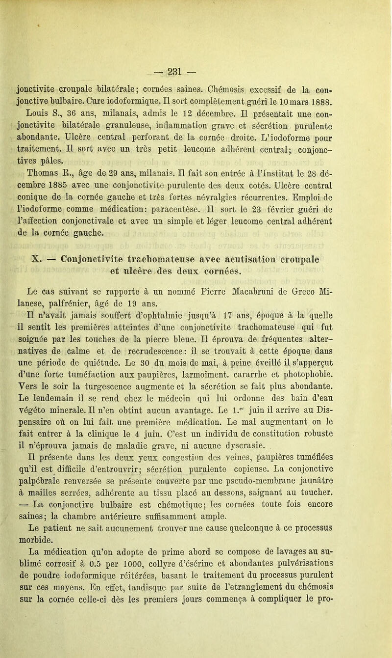 jonctivite croupale bilatérale; cornées saines. Chémosis excessif de la con- jonctive bulbaire. Cure iodoformique. Il sort complètement guéri le lOmars 1888. Louis S., 36 ans, milanais, admis le 12 décembre. Il présentait une con- jonctivite bilatérale granuleuse, inflammation grave et sécrétion purulente abondante. Ulcère central perforant de la cornée droite. L’iodoforme pour traitement. Il sort avec un très petit leucome adhérent central; conjonc- tives pâles. Thomas R., âge de 29 ans, milanais. Il fait son entrée à l’Institut le 28 dé- cembre 1885 avec une conjonctivite purulente des deux cotés. Ulcère central conique de la cornée gauche et très fortes névralgies récurrentes. Emploi de l’iodoforme comme médication: paracentèse. Il sort le 23 février guéri de l’affection conjonctivale et avec un simple et léger leucome central adhérent de la cornée gauche. X. — Conjonctivite trachomateuse avec acutisation croupale et ulcère des deux cornées. Le cas suivant se rapporte à un nommé Pierre Macabruni de Greco Mi- lanese, palfrénier, âgé de 19 ans. Il n’avait jamais souffert d’ophtalmie jusqu’à 17 ans, époque à la quelle il sentit les premières atteintes d’une conjonctivite trachomateuse qui fut soignée par les touches de la pierre bleue. Il éprouva de fréquentes alter- natives de calme et de recrudescence: il se trouvait à cette époque dans une période de quiétude. Le 30 du mois de mai, à peine éveillé il s’apperçut d’une forte tuméfaction aux paupières, larmoîment. cararrhe et photophobie. Vers le soir la turgescence augmente et la sécrétion se fait plus abondante. Le lendemain il se rend chez le médecin qui lui ordonne des bain d’eau végéto minérale. Il n’en obtint aucun avantage. Le l.er juin il arrive au Dis- pensaire où on lui fait une première médication. Le mal augmentant on le fait entrer à la clinique le 4 juin. C’est un individu de constitution robuste il n’éprouva jamais de maladie grave, ni aucune dyscrasie. Il présente dans les deirx yeux congestion des veines, paupières tuméfiées qu’il est difficile d’entrouvrir; sécrétion purulente copieuse. La conjonctive palpébrale renversée se présente couverte par une pseudo-membrane jaunâtre à mailles serrées, adhérente au tissu placé au dessons, saignant au toucher. — La conjonctive bulbaire est chémotique; les cornées toute fois encore saines; la chambre antérieure suffisamment ample. Le patient ne sait aucunement trouver une cause quelconque à ce processus morbide. La médication qu’on adopte de prime abord se compose de lavages au su- blimé corrosif à 0.5 per 1000, collyre d’ésérine et abondantes pulvérisations de poudre iodoformique réitérées, basant le traitement du processus purulent sur ces moyens. En effet, tandisque par suite de l’etranglement du chémosis sur la cornée celle-ci dès les premiers jours commença à compliquer le pro-