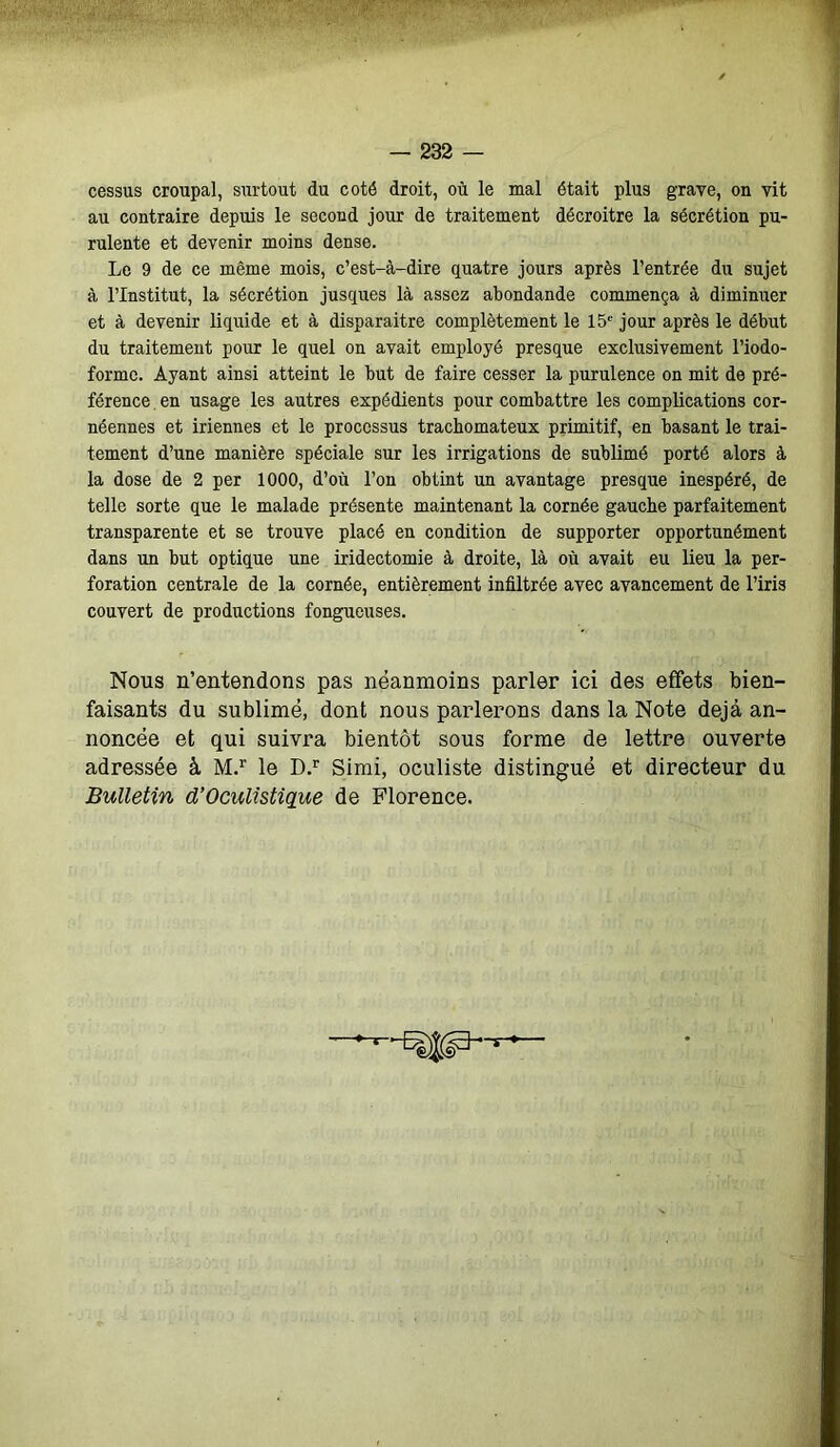 cessus croupal, surtout du coté droit, où le mal était plus grave, on vit au contraire depuis le second jour de traitement décroître la sécrétion pu- rulente et devenir moins dense. Le 9 de ce même mois, c’est-à-dire quatre jours après l’entrée du sujet à l’Institut, la sécrétion jusques là assez abondande commença à diminuer et à devenir liquide et à disparaître complètement le 15e jour après le début du traitement pour le quel on avait employé presque exclusivement l’iodo- forme. Ayant ainsi atteint le but de faire cesser la purulence on mit de pré- férence en usage les autres expédients pour combattre les complications cor- néennes et iriennes et le processus trachomateux primitif, en basant le trai- tement d’une manière spéciale sur les irrigations de sublimé porté alors à la dose de 2 per 1000, d’où l’on obtint un avantage presque inespéré, de telle sorte que le malade présente maintenant la cornée gauche parfaitement transparente et se trouve placé en condition de supporter opportunément dans un but optique une iridectomie à droite, là où avait eu lieu la per- foration centrale de la cornée, entièrement infiltrée avec avancement de l’iris couvert de productions fongueuses. Nous n’entendons pas néanmoins parler ici des effets bien- faisants du sublimé, dont nous parlerons dans la Note déjà an- noncée et qui suivra bientôt sous forme de lettre ouverte adressée à M.r le D.r Simi, oculiste distingué et directeur du Bulletin d’Oculistique de Florence.